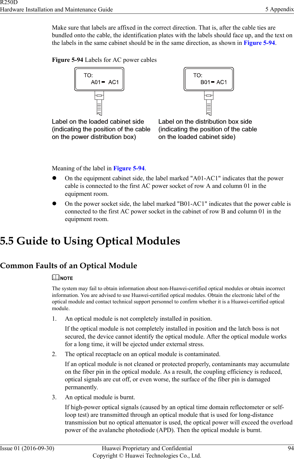 Make sure that labels are affixed in the correct direction. That is, after the cable ties arebundled onto the cable, the identification plates with the labels should face up, and the text onthe labels in the same cabinet should be in the same direction, as shown in Figure 5-94.Figure 5-94 Labels for AC power cablesLabel on the loaded cabinet side(indicating the position of the cableon the power distribution box)Label on the distribution box side(indicating the position of the cableon the loaded cabinet side) Meaning of the label in Figure 5-94.lOn the equipment cabinet side, the label marked &quot;A01-AC1&quot; indicates that the powercable is connected to the first AC power socket of row A and column 01 in theequipment room.lOn the power socket side, the label marked &quot;B01-AC1&quot; indicates that the power cable isconnected to the first AC power socket in the cabinet of row B and column 01 in theequipment room.5.5 Guide to Using Optical ModulesCommon Faults of an Optical ModuleNOTEThe system may fail to obtain information about non-Huawei-certified optical modules or obtain incorrectinformation. You are advised to use Huawei-certified optical modules. Obtain the electronic label of theoptical module and contact technical support personnel to confirm whether it is a Huawei-certified opticalmodule.1. An optical module is not completely installed in position.If the optical module is not completely installed in position and the latch boss is notsecured, the device cannot identify the optical module. After the optical module worksfor a long time, it will be ejected under external stress.2. The optical receptacle on an optical module is contaminated.If an optical module is not cleaned or protected properly, contaminants may accumulateon the fiber pin in the optical module. As a result, the coupling efficiency is reduced,optical signals are cut off, or even worse, the surface of the fiber pin is damagedpermanently.3. An optical module is burnt.If high-power optical signals (caused by an optical time domain reflectometer or self-loop test) are transmitted through an optical module that is used for long-distancetransmission but no optical attenuator is used, the optical power will exceed the overloadpower of the avalanche photodiode (APD). Then the optical module is burnt.R250DHardware Installation and Maintenance Guide 5 AppendixIssue 01 (2016-09-30) Huawei Proprietary and ConfidentialCopyright © Huawei Technologies Co., Ltd.94