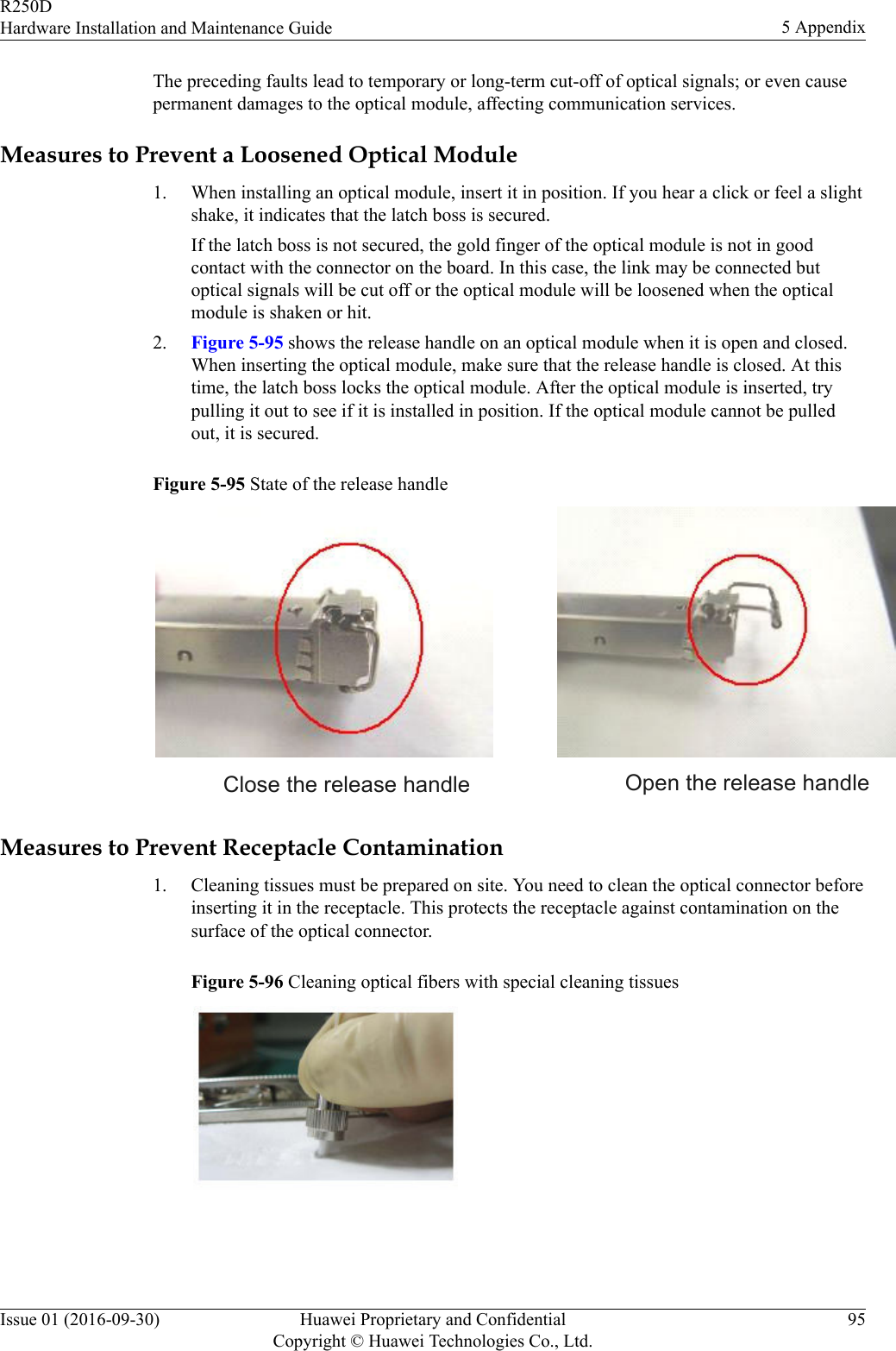 The preceding faults lead to temporary or long-term cut-off of optical signals; or even causepermanent damages to the optical module, affecting communication services.Measures to Prevent a Loosened Optical Module1. When installing an optical module, insert it in position. If you hear a click or feel a slightshake, it indicates that the latch boss is secured.If the latch boss is not secured, the gold finger of the optical module is not in goodcontact with the connector on the board. In this case, the link may be connected butoptical signals will be cut off or the optical module will be loosened when the opticalmodule is shaken or hit.2. Figure 5-95 shows the release handle on an optical module when it is open and closed.When inserting the optical module, make sure that the release handle is closed. At thistime, the latch boss locks the optical module. After the optical module is inserted, trypulling it out to see if it is installed in position. If the optical module cannot be pulledout, it is secured.Figure 5-95 State of the release handle Close the release handle Open the release handleMeasures to Prevent Receptacle Contamination1. Cleaning tissues must be prepared on site. You need to clean the optical connector beforeinserting it in the receptacle. This protects the receptacle against contamination on thesurface of the optical connector.Figure 5-96 Cleaning optical fibers with special cleaning tissuesR250DHardware Installation and Maintenance Guide 5 AppendixIssue 01 (2016-09-30) Huawei Proprietary and ConfidentialCopyright © Huawei Technologies Co., Ltd.95