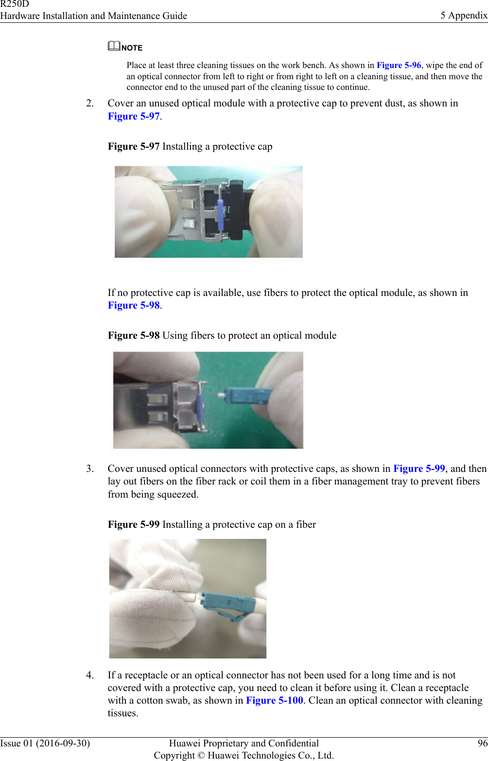 NOTEPlace at least three cleaning tissues on the work bench. As shown in Figure 5-96, wipe the end ofan optical connector from left to right or from right to left on a cleaning tissue, and then move theconnector end to the unused part of the cleaning tissue to continue.2. Cover an unused optical module with a protective cap to prevent dust, as shown inFigure 5-97.Figure 5-97 Installing a protective cap If no protective cap is available, use fibers to protect the optical module, as shown inFigure 5-98.Figure 5-98 Using fibers to protect an optical module 3. Cover unused optical connectors with protective caps, as shown in Figure 5-99, and thenlay out fibers on the fiber rack or coil them in a fiber management tray to prevent fibersfrom being squeezed.Figure 5-99 Installing a protective cap on a fiber 4. If a receptacle or an optical connector has not been used for a long time and is notcovered with a protective cap, you need to clean it before using it. Clean a receptaclewith a cotton swab, as shown in Figure 5-100. Clean an optical connector with cleaningtissues.R250DHardware Installation and Maintenance Guide 5 AppendixIssue 01 (2016-09-30) Huawei Proprietary and ConfidentialCopyright © Huawei Technologies Co., Ltd.96