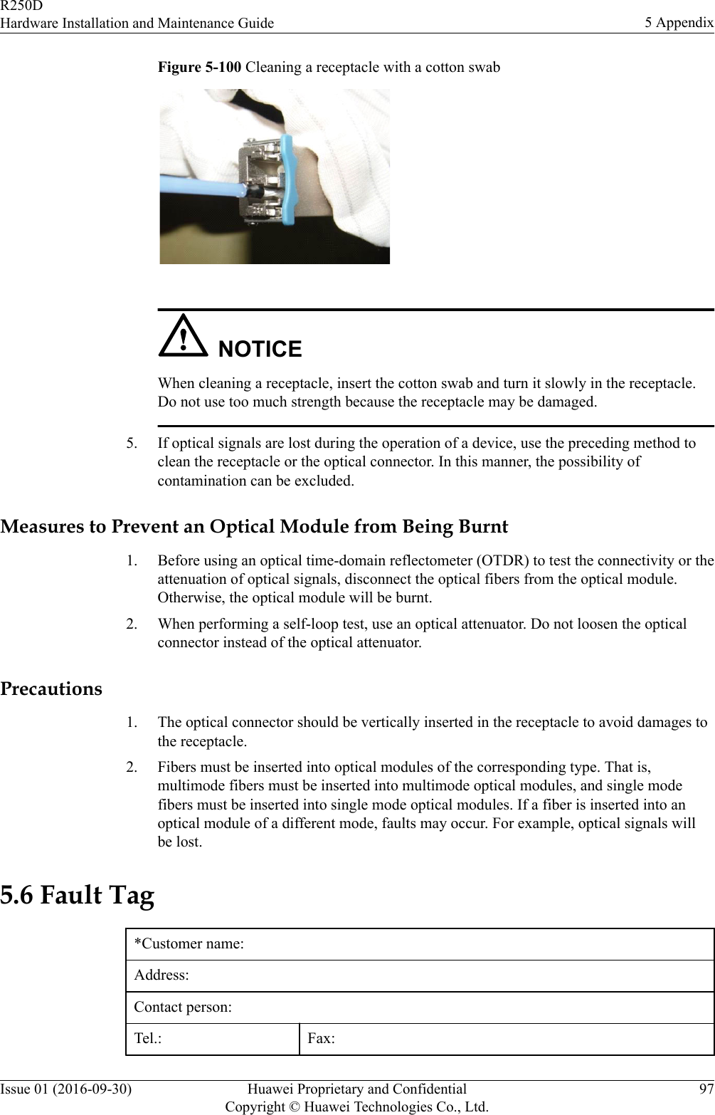 Figure 5-100 Cleaning a receptacle with a cotton swab NOTICEWhen cleaning a receptacle, insert the cotton swab and turn it slowly in the receptacle.Do not use too much strength because the receptacle may be damaged.5. If optical signals are lost during the operation of a device, use the preceding method toclean the receptacle or the optical connector. In this manner, the possibility ofcontamination can be excluded.Measures to Prevent an Optical Module from Being Burnt1. Before using an optical time-domain reflectometer (OTDR) to test the connectivity or theattenuation of optical signals, disconnect the optical fibers from the optical module.Otherwise, the optical module will be burnt.2. When performing a self-loop test, use an optical attenuator. Do not loosen the opticalconnector instead of the optical attenuator.Precautions1. The optical connector should be vertically inserted in the receptacle to avoid damages tothe receptacle.2. Fibers must be inserted into optical modules of the corresponding type. That is,multimode fibers must be inserted into multimode optical modules, and single modefibers must be inserted into single mode optical modules. If a fiber is inserted into anoptical module of a different mode, faults may occur. For example, optical signals willbe lost.5.6 Fault Tag*Customer name:Address:Contact person:Tel.: Fax:R250DHardware Installation and Maintenance Guide 5 AppendixIssue 01 (2016-09-30) Huawei Proprietary and ConfidentialCopyright © Huawei Technologies Co., Ltd.97