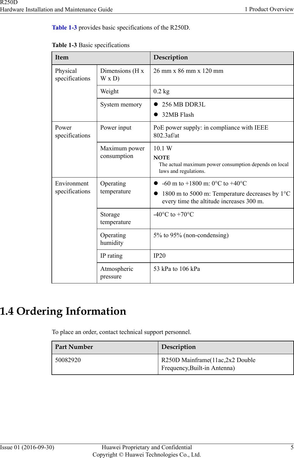 Table 1-3 provides basic specifications of the R250D.Table 1-3 Basic specificationsItem DescriptionPhysicalspecificationsDimensions (H xW x D)26 mm x 86 mm x 120 mmWeight 0.2 kgSystem memory l256 MB DDR3Ll32MB FlashPowerspecificationsPower input PoE power supply: in compliance with IEEE802.3af/atMaximum powerconsumption10.1 WNOTEThe actual maximum power consumption depends on locallaws and regulations.EnvironmentspecificationsOperatingtemperaturel-60 m to +1800 m: 0°C to +40°Cl1800 m to 5000 m: Temperature decreases by 1°Cevery time the altitude increases 300 m.Storagetemperature-40°C to +70°COperatinghumidity5% to 95% (non-condensing)IP rating IP20Atmosphericpressure53 kPa to 106 kPa 1.4 Ordering InformationTo place an order, contact technical support personnel.Part Number Description50082920 R250D Mainframe(11ac,2x2 DoubleFrequency,Built-in Antenna)R250DHardware Installation and Maintenance Guide 1 Product OverviewIssue 01 (2016-09-30) Huawei Proprietary and ConfidentialCopyright © Huawei Technologies Co., Ltd.5