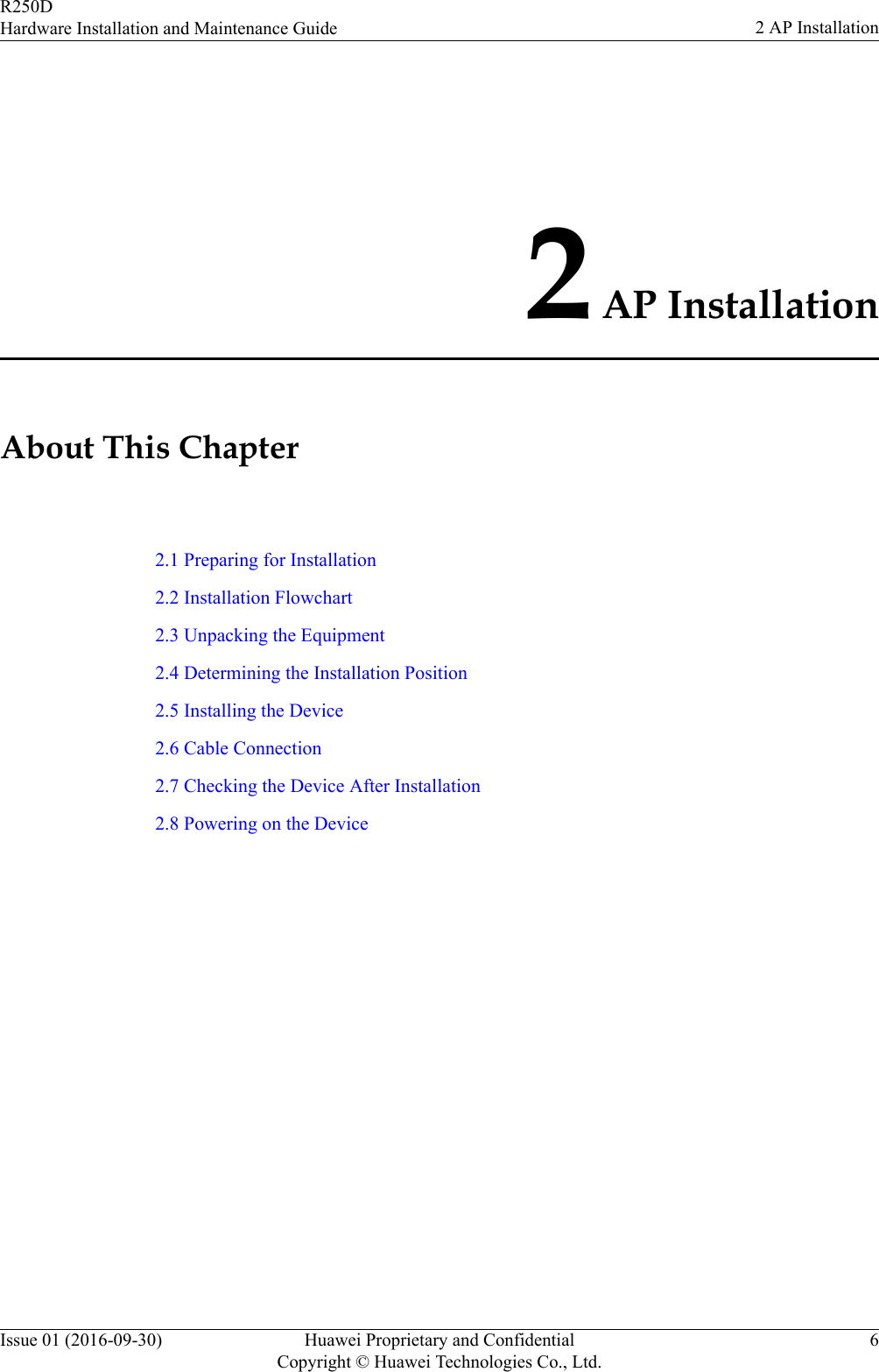 2 AP InstallationAbout This Chapter2.1 Preparing for Installation2.2 Installation Flowchart2.3 Unpacking the Equipment2.4 Determining the Installation Position2.5 Installing the Device2.6 Cable Connection2.7 Checking the Device After Installation2.8 Powering on the DeviceR250DHardware Installation and Maintenance Guide 2 AP InstallationIssue 01 (2016-09-30) Huawei Proprietary and ConfidentialCopyright © Huawei Technologies Co., Ltd.6