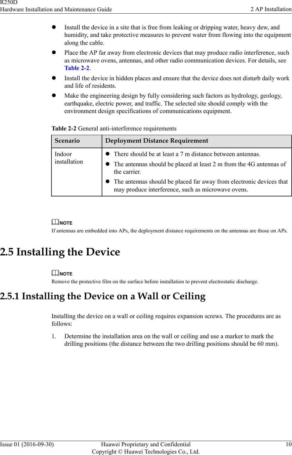 lInstall the device in a site that is free from leaking or dripping water, heavy dew, andhumidity, and take protective measures to prevent water from flowing into the equipmentalong the cable.lPlace the AP far away from electronic devices that may produce radio interference, suchas microwave ovens, antennas, and other radio communication devices. For details, seeTable 2-2.lInstall the device in hidden places and ensure that the device does not disturb daily workand life of residents.lMake the engineering design by fully considering such factors as hydrology, geology,earthquake, electric power, and traffic. The selected site should comply with theenvironment design specifications of communications equipment.Table 2-2 General anti-interference requirementsScenario Deployment Distance RequirementIndoorinstallationlThere should be at least a 7 m distance between antennas.lThe antennas should be placed at least 2 m from the 4G antennas ofthe carrier.lThe antennas should be placed far away from electronic devices thatmay produce interference, such as microwave ovens. NOTEIf antennas are embedded into APs, the deployment distance requirements on the antennas are those on APs.2.5 Installing the DeviceNOTERemove the protective film on the surface before installation to prevent electrostatic discharge.2.5.1 Installing the Device on a Wall or CeilingInstalling the device on a wall or ceiling requires expansion screws. The procedures are asfollows:1. Determine the installation area on the wall or ceiling and use a marker to mark thedrilling positions (the distance between the two drilling positions should be 60 mm).R250DHardware Installation and Maintenance Guide 2 AP InstallationIssue 01 (2016-09-30) Huawei Proprietary and ConfidentialCopyright © Huawei Technologies Co., Ltd.10