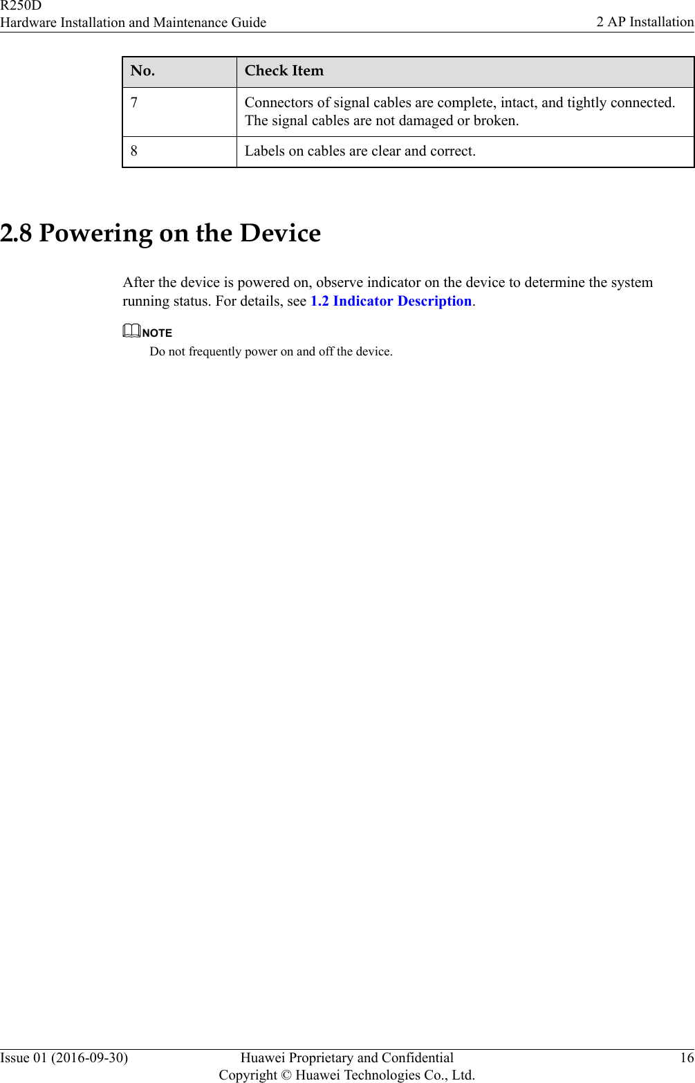 No. Check Item7 Connectors of signal cables are complete, intact, and tightly connected.The signal cables are not damaged or broken.8 Labels on cables are clear and correct. 2.8 Powering on the DeviceAfter the device is powered on, observe indicator on the device to determine the systemrunning status. For details, see 1.2 Indicator Description.NOTEDo not frequently power on and off the device.R250DHardware Installation and Maintenance Guide 2 AP InstallationIssue 01 (2016-09-30) Huawei Proprietary and ConfidentialCopyright © Huawei Technologies Co., Ltd.16