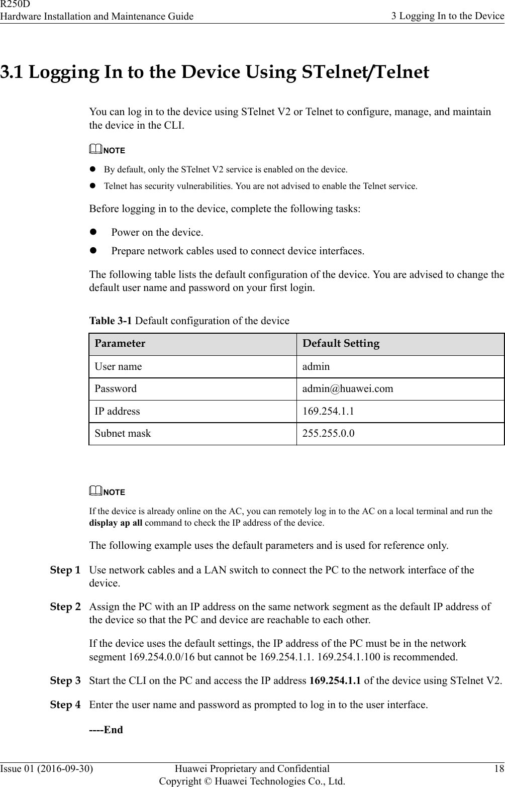 3.1 Logging In to the Device Using STelnet/TelnetYou can log in to the device using STelnet V2 or Telnet to configure, manage, and maintainthe device in the CLI.NOTElBy default, only the STelnet V2 service is enabled on the device.lTelnet has security vulnerabilities. You are not advised to enable the Telnet service.Before logging in to the device, complete the following tasks:lPower on the device.lPrepare network cables used to connect device interfaces.The following table lists the default configuration of the device. You are advised to change thedefault user name and password on your first login.Table 3-1 Default configuration of the deviceParameter Default SettingUser name adminPassword admin@huawei.comIP address 169.254.1.1Subnet mask 255.255.0.0 NOTEIf the device is already online on the AC, you can remotely log in to the AC on a local terminal and run thedisplay ap all command to check the IP address of the device.The following example uses the default parameters and is used for reference only.Step 1 Use network cables and a LAN switch to connect the PC to the network interface of thedevice.Step 2 Assign the PC with an IP address on the same network segment as the default IP address ofthe device so that the PC and device are reachable to each other.If the device uses the default settings, the IP address of the PC must be in the networksegment 169.254.0.0/16 but cannot be 169.254.1.1. 169.254.1.100 is recommended.Step 3 Start the CLI on the PC and access the IP address 169.254.1.1 of the device using STelnet V2.Step 4 Enter the user name and password as prompted to log in to the user interface.----EndR250DHardware Installation and Maintenance Guide 3 Logging In to the DeviceIssue 01 (2016-09-30) Huawei Proprietary and ConfidentialCopyright © Huawei Technologies Co., Ltd.18