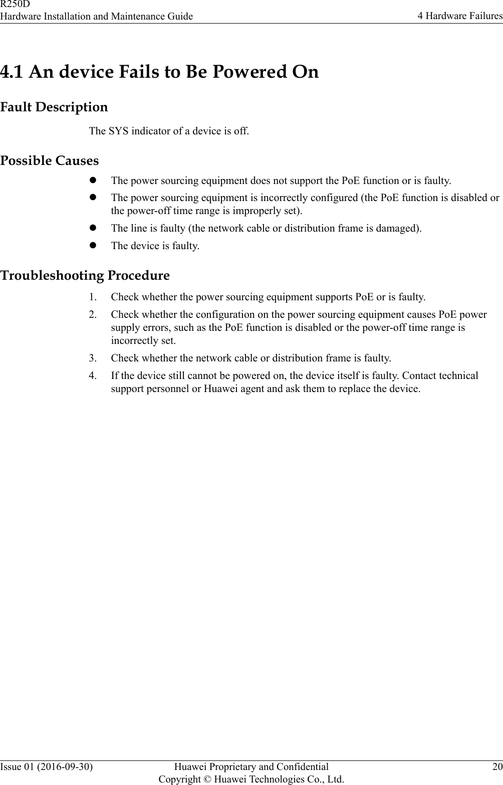 4.1 An device Fails to Be Powered OnFault DescriptionThe SYS indicator of a device is off.Possible CauseslThe power sourcing equipment does not support the PoE function or is faulty.lThe power sourcing equipment is incorrectly configured (the PoE function is disabled orthe power-off time range is improperly set).lThe line is faulty (the network cable or distribution frame is damaged).lThe device is faulty.Troubleshooting Procedure1. Check whether the power sourcing equipment supports PoE or is faulty.2. Check whether the configuration on the power sourcing equipment causes PoE powersupply errors, such as the PoE function is disabled or the power-off time range isincorrectly set.3. Check whether the network cable or distribution frame is faulty.4. If the device still cannot be powered on, the device itself is faulty. Contact technicalsupport personnel or Huawei agent and ask them to replace the device.R250DHardware Installation and Maintenance Guide 4 Hardware FailuresIssue 01 (2016-09-30) Huawei Proprietary and ConfidentialCopyright © Huawei Technologies Co., Ltd.20