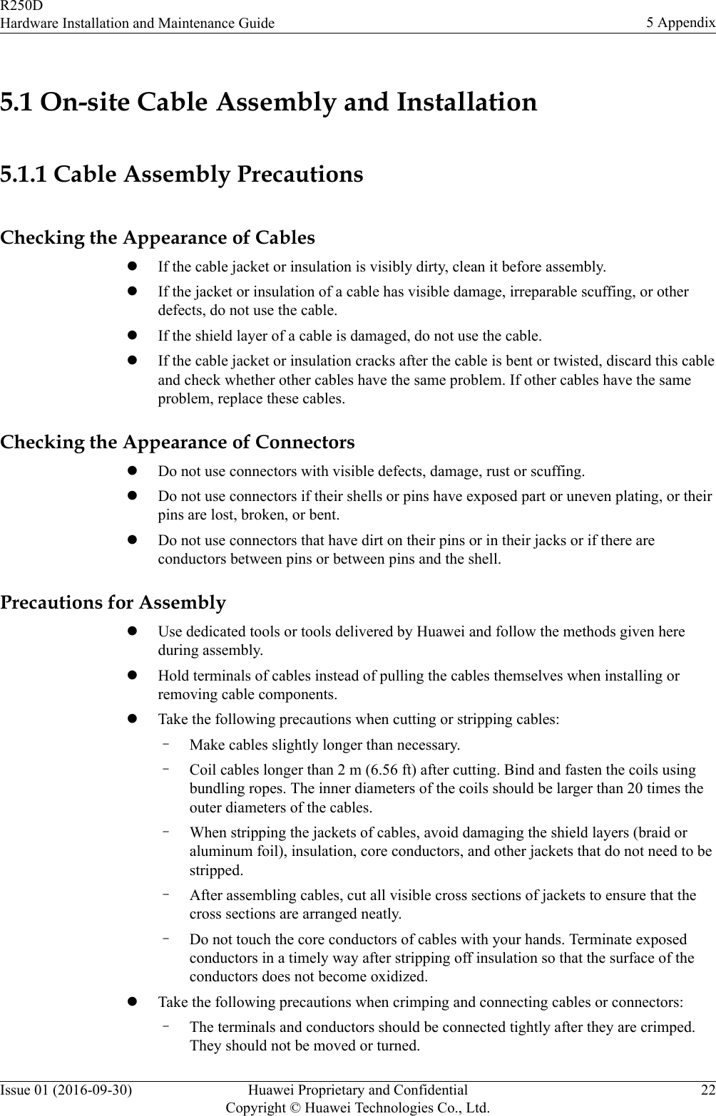 5.1 On-site Cable Assembly and Installation5.1.1 Cable Assembly PrecautionsChecking the Appearance of CableslIf the cable jacket or insulation is visibly dirty, clean it before assembly.lIf the jacket or insulation of a cable has visible damage, irreparable scuffing, or otherdefects, do not use the cable.lIf the shield layer of a cable is damaged, do not use the cable.lIf the cable jacket or insulation cracks after the cable is bent or twisted, discard this cableand check whether other cables have the same problem. If other cables have the sameproblem, replace these cables.Checking the Appearance of ConnectorslDo not use connectors with visible defects, damage, rust or scuffing.lDo not use connectors if their shells or pins have exposed part or uneven plating, or theirpins are lost, broken, or bent.lDo not use connectors that have dirt on their pins or in their jacks or if there areconductors between pins or between pins and the shell.Precautions for AssemblylUse dedicated tools or tools delivered by Huawei and follow the methods given hereduring assembly.lHold terminals of cables instead of pulling the cables themselves when installing orremoving cable components.lTake the following precautions when cutting or stripping cables:–Make cables slightly longer than necessary.–Coil cables longer than 2 m (6.56 ft) after cutting. Bind and fasten the coils usingbundling ropes. The inner diameters of the coils should be larger than 20 times theouter diameters of the cables.–When stripping the jackets of cables, avoid damaging the shield layers (braid oraluminum foil), insulation, core conductors, and other jackets that do not need to bestripped.–After assembling cables, cut all visible cross sections of jackets to ensure that thecross sections are arranged neatly.–Do not touch the core conductors of cables with your hands. Terminate exposedconductors in a timely way after stripping off insulation so that the surface of theconductors does not become oxidized.lTake the following precautions when crimping and connecting cables or connectors:–The terminals and conductors should be connected tightly after they are crimped.They should not be moved or turned.R250DHardware Installation and Maintenance Guide 5 AppendixIssue 01 (2016-09-30) Huawei Proprietary and ConfidentialCopyright © Huawei Technologies Co., Ltd.22