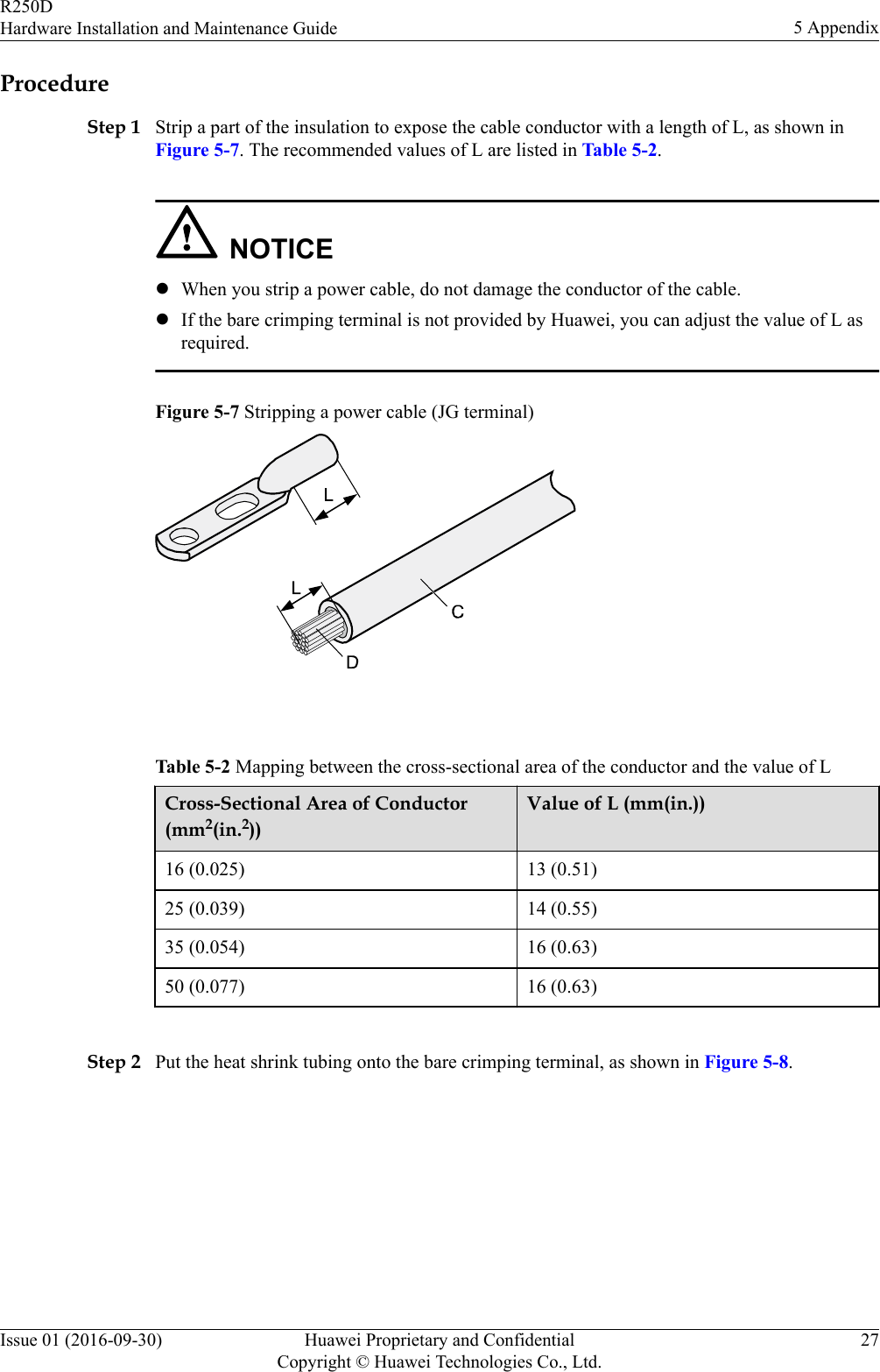 ProcedureStep 1 Strip a part of the insulation to expose the cable conductor with a length of L, as shown inFigure 5-7. The recommended values of L are listed in Table 5-2.NOTICElWhen you strip a power cable, do not damage the conductor of the cable.lIf the bare crimping terminal is not provided by Huawei, you can adjust the value of L asrequired.Figure 5-7 Stripping a power cable (JG terminal) Table 5-2 Mapping between the cross-sectional area of the conductor and the value of LCross-Sectional Area of Conductor(mm2(in.2))Value of L (mm(in.))16 (0.025) 13 (0.51)25 (0.039) 14 (0.55)35 (0.054) 16 (0.63)50 (0.077) 16 (0.63) Step 2 Put the heat shrink tubing onto the bare crimping terminal, as shown in Figure 5-8.R250DHardware Installation and Maintenance Guide 5 AppendixIssue 01 (2016-09-30) Huawei Proprietary and ConfidentialCopyright © Huawei Technologies Co., Ltd.27