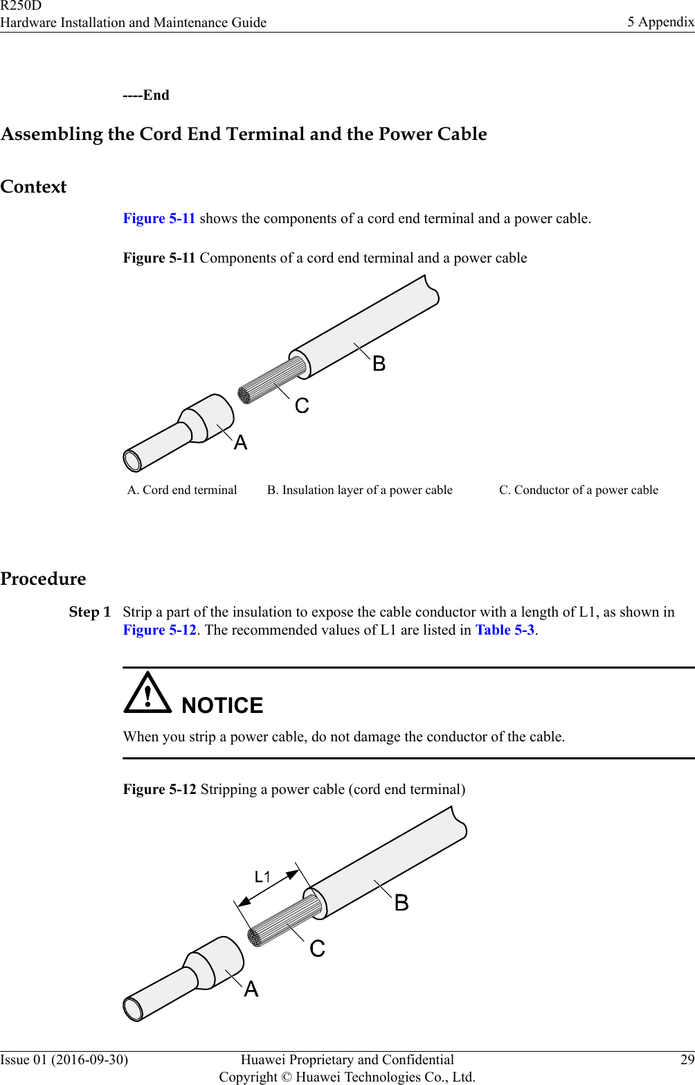  ----EndAssembling the Cord End Terminal and the Power CableContextFigure 5-11 shows the components of a cord end terminal and a power cable.Figure 5-11 Components of a cord end terminal and a power cableA. Cord end terminal B. Insulation layer of a power cable C. Conductor of a power cable ProcedureStep 1 Strip a part of the insulation to expose the cable conductor with a length of L1, as shown inFigure 5-12. The recommended values of L1 are listed in Table 5-3.NOTICEWhen you strip a power cable, do not damage the conductor of the cable.Figure 5-12 Stripping a power cable (cord end terminal)R250DHardware Installation and Maintenance Guide 5 AppendixIssue 01 (2016-09-30) Huawei Proprietary and ConfidentialCopyright © Huawei Technologies Co., Ltd.29