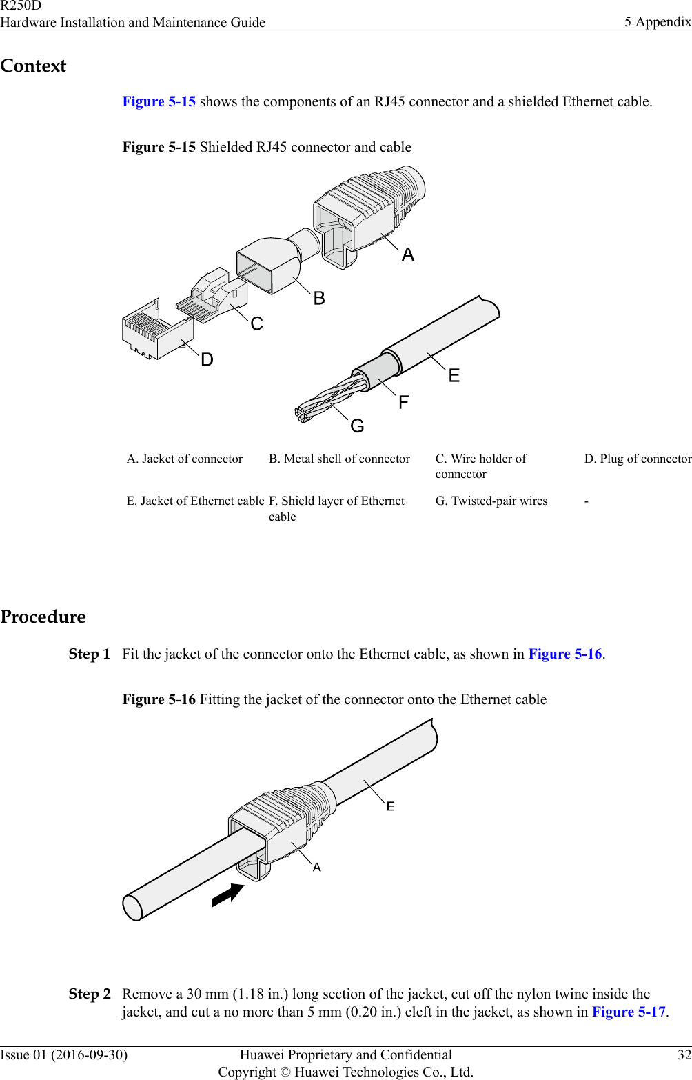 ContextFigure 5-15 shows the components of an RJ45 connector and a shielded Ethernet cable.Figure 5-15 Shielded RJ45 connector and cableA. Jacket of connector B. Metal shell of connector C. Wire holder ofconnectorD. Plug of connectorE. Jacket of Ethernet cable F. Shield layer of EthernetcableG. Twisted-pair wires - ProcedureStep 1 Fit the jacket of the connector onto the Ethernet cable, as shown in Figure 5-16.Figure 5-16 Fitting the jacket of the connector onto the Ethernet cable Step 2 Remove a 30 mm (1.18 in.) long section of the jacket, cut off the nylon twine inside thejacket, and cut a no more than 5 mm (0.20 in.) cleft in the jacket, as shown in Figure 5-17.R250DHardware Installation and Maintenance Guide 5 AppendixIssue 01 (2016-09-30) Huawei Proprietary and ConfidentialCopyright © Huawei Technologies Co., Ltd.32