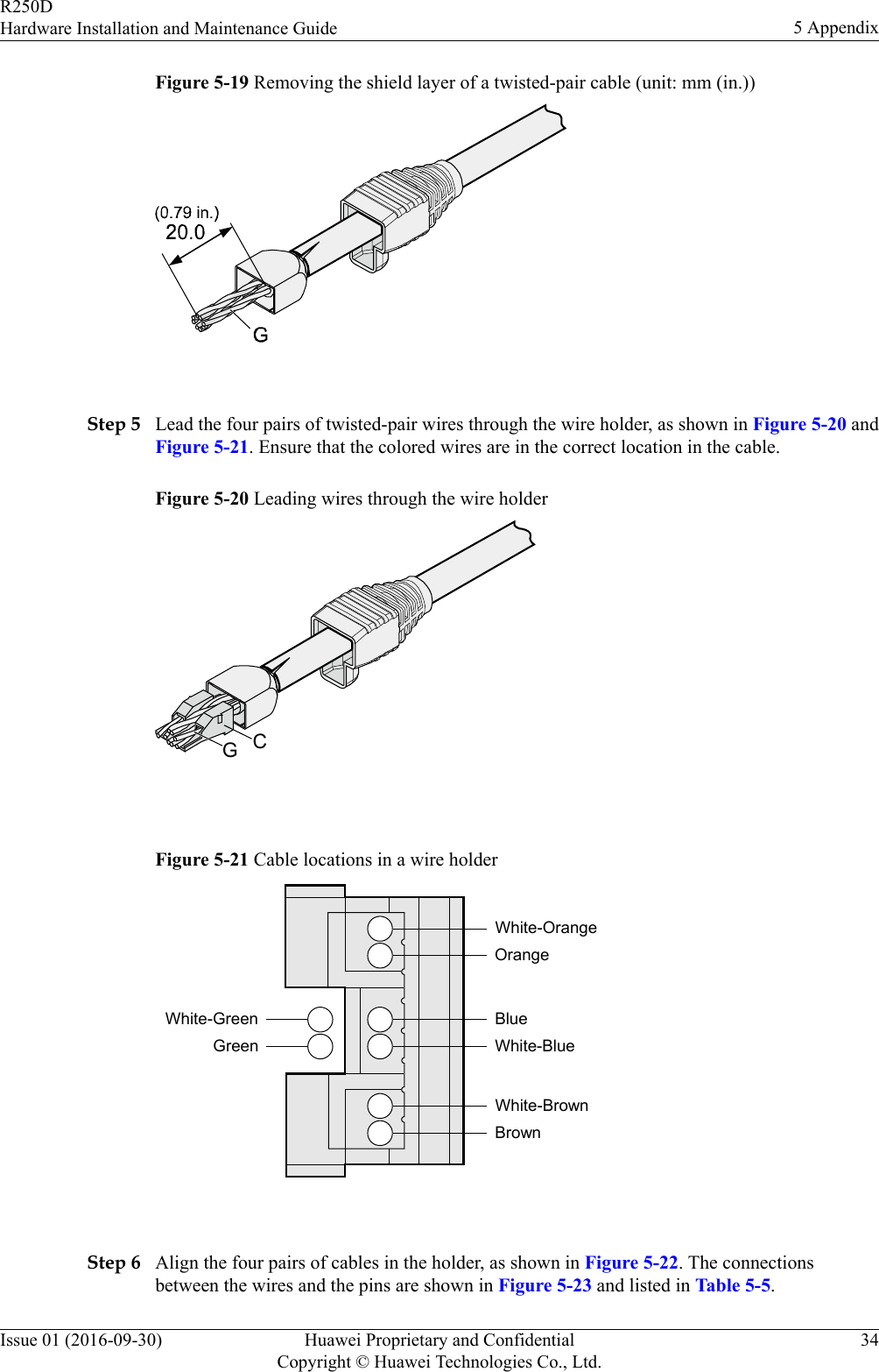 Figure 5-19 Removing the shield layer of a twisted-pair cable (unit: mm (in.)) Step 5 Lead the four pairs of twisted-pair wires through the wire holder, as shown in Figure 5-20 andFigure 5-21. Ensure that the colored wires are in the correct location in the cable.Figure 5-20 Leading wires through the wire holderCG Figure 5-21 Cable locations in a wire holderWhite-GreenGreenWhite-OrangeOrangeBlueWhite-BlueWhite-BrownBrown Step 6 Align the four pairs of cables in the holder, as shown in Figure 5-22. The connectionsbetween the wires and the pins are shown in Figure 5-23 and listed in Table 5-5.R250DHardware Installation and Maintenance Guide 5 AppendixIssue 01 (2016-09-30) Huawei Proprietary and ConfidentialCopyright © Huawei Technologies Co., Ltd.34