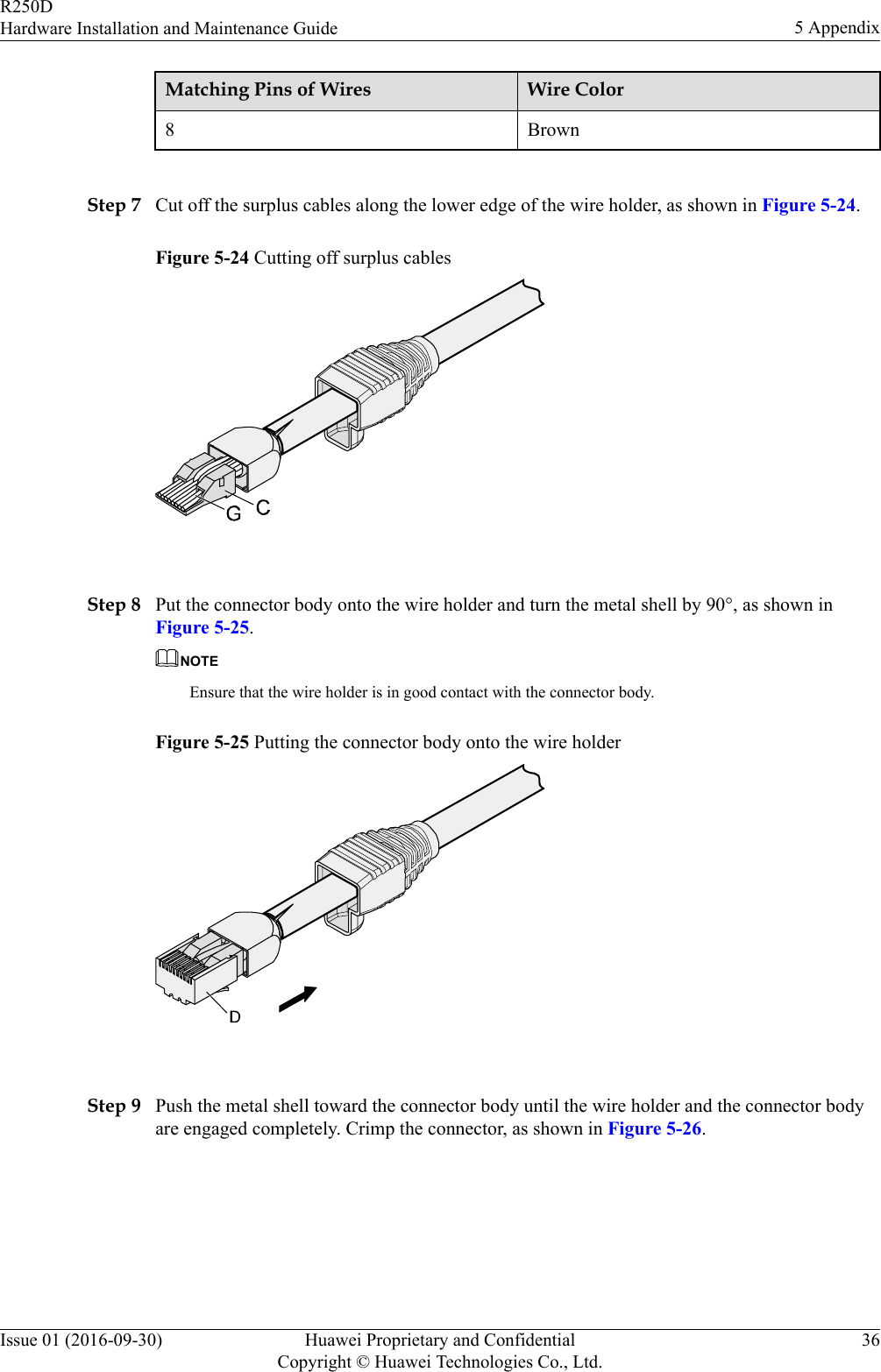 Matching Pins of Wires Wire Color8 Brown Step 7 Cut off the surplus cables along the lower edge of the wire holder, as shown in Figure 5-24.Figure 5-24 Cutting off surplus cables Step 8 Put the connector body onto the wire holder and turn the metal shell by 90°, as shown inFigure 5-25.NOTEEnsure that the wire holder is in good contact with the connector body.Figure 5-25 Putting the connector body onto the wire holder Step 9 Push the metal shell toward the connector body until the wire holder and the connector bodyare engaged completely. Crimp the connector, as shown in Figure 5-26.R250DHardware Installation and Maintenance Guide 5 AppendixIssue 01 (2016-09-30) Huawei Proprietary and ConfidentialCopyright © Huawei Technologies Co., Ltd.36