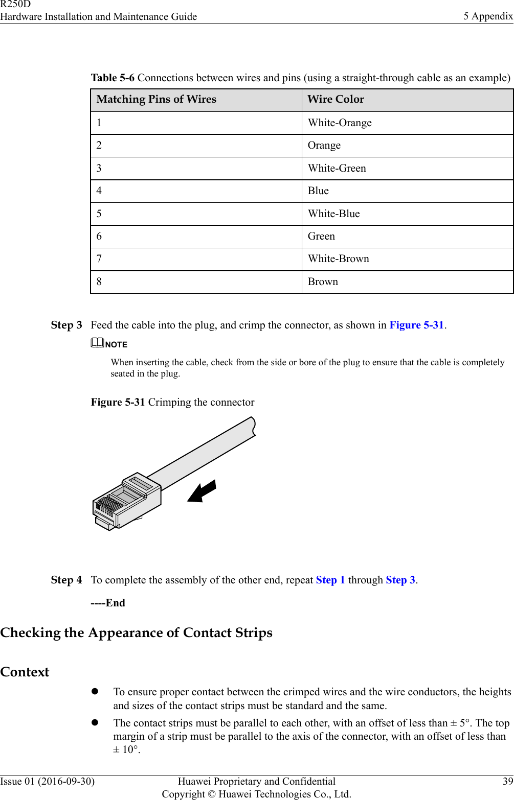  Table 5-6 Connections between wires and pins (using a straight-through cable as an example)Matching Pins of Wires Wire Color1 White-Orange2 Orange3 White-Green4 Blue5 White-Blue6 Green7 White-Brown8 Brown Step 3 Feed the cable into the plug, and crimp the connector, as shown in Figure 5-31.NOTEWhen inserting the cable, check from the side or bore of the plug to ensure that the cable is completelyseated in the plug.Figure 5-31 Crimping the connector Step 4 To complete the assembly of the other end, repeat Step 1 through Step 3.----EndChecking the Appearance of Contact StripsContextlTo ensure proper contact between the crimped wires and the wire conductors, the heightsand sizes of the contact strips must be standard and the same.lThe contact strips must be parallel to each other, with an offset of less than ± 5°. The topmargin of a strip must be parallel to the axis of the connector, with an offset of less than± 10°.R250DHardware Installation and Maintenance Guide 5 AppendixIssue 01 (2016-09-30) Huawei Proprietary and ConfidentialCopyright © Huawei Technologies Co., Ltd.39