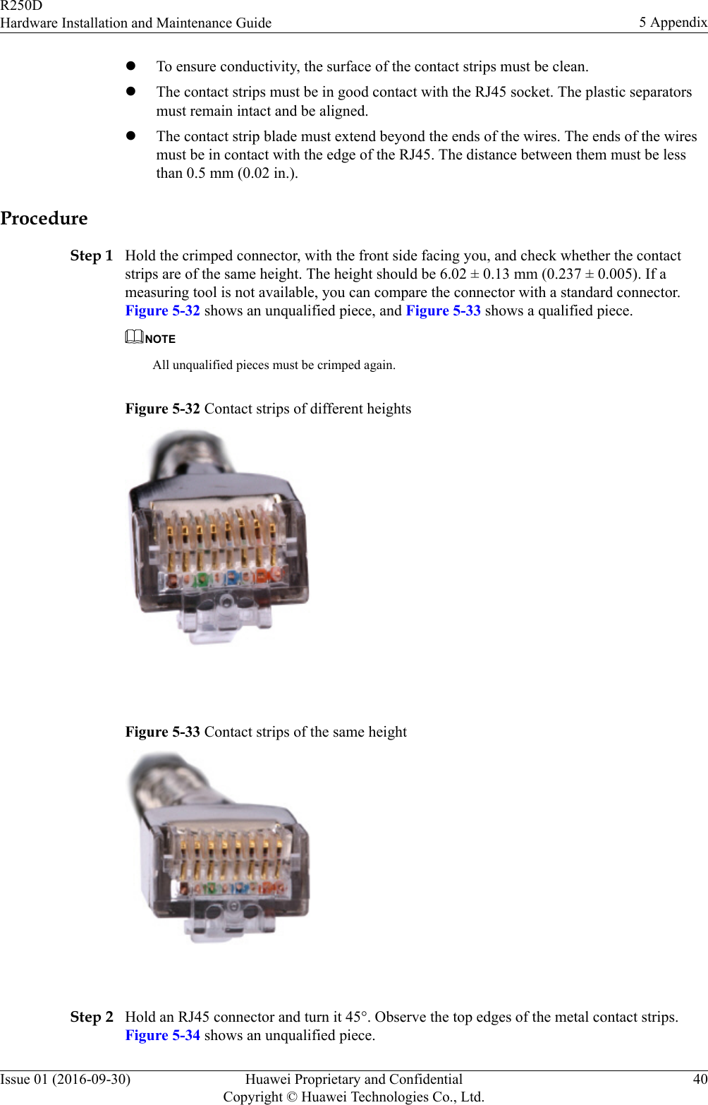lTo ensure conductivity, the surface of the contact strips must be clean.lThe contact strips must be in good contact with the RJ45 socket. The plastic separatorsmust remain intact and be aligned.lThe contact strip blade must extend beyond the ends of the wires. The ends of the wiresmust be in contact with the edge of the RJ45. The distance between them must be lessthan 0.5 mm (0.02 in.).ProcedureStep 1 Hold the crimped connector, with the front side facing you, and check whether the contactstrips are of the same height. The height should be 6.02 ± 0.13 mm (0.237 ± 0.005). If ameasuring tool is not available, you can compare the connector with a standard connector.Figure 5-32 shows an unqualified piece, and Figure 5-33 shows a qualified piece.NOTEAll unqualified pieces must be crimped again.Figure 5-32 Contact strips of different heights Figure 5-33 Contact strips of the same height Step 2 Hold an RJ45 connector and turn it 45°. Observe the top edges of the metal contact strips.Figure 5-34 shows an unqualified piece.R250DHardware Installation and Maintenance Guide 5 AppendixIssue 01 (2016-09-30) Huawei Proprietary and ConfidentialCopyright © Huawei Technologies Co., Ltd.40