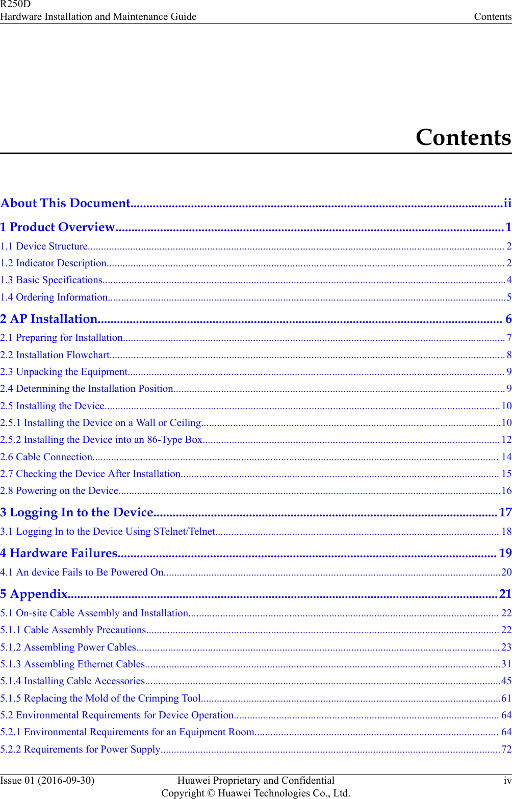 ContentsAbout This Document.....................................................................................................................ii1 Product Overview..........................................................................................................................11.1 Device Structure............................................................................................................................................................. 21.2 Indicator Description...................................................................................................................................................... 21.3 Basic Specifications........................................................................................................................................................41.4 Ordering Information......................................................................................................................................................52 AP Installation............................................................................................................................... 62.1 Preparing for Installation................................................................................................................................................ 72.2 Installation Flowchart..................................................................................................................................................... 82.3 Unpacking the Equipment.............................................................................................................................................. 92.4 Determining the Installation Position............................................................................................................................. 92.5 Installing the Device.....................................................................................................................................................102.5.1 Installing the Device on a Wall or Ceiling.................................................................................................................102.5.2 Installing the Device into an 86-Type Box................................................................................................................122.6 Cable Connection......................................................................................................................................................... 142.7 Checking the Device After Installation........................................................................................................................ 152.8 Powering on the Device................................................................................................................................................163 Logging In to the Device............................................................................................................ 173.1 Logging In to the Device Using STelnet/Telnet........................................................................................................... 184 Hardware Failures....................................................................................................................... 194.1 An device Fails to Be Powered On...............................................................................................................................205 Appendix.......................................................................................................................................215.1 On-site Cable Assembly and Installation..................................................................................................................... 225.1.1 Cable Assembly Precautions..................................................................................................................................... 225.1.2 Assembling Power Cables......................................................................................................................................... 235.1.3 Assembling Ethernet Cables......................................................................................................................................315.1.4 Installing Cable Accessories......................................................................................................................................455.1.5 Replacing the Mold of the Crimping Tool.................................................................................................................615.2 Environmental Requirements for Device Operation.................................................................................................... 645.2.1 Environmental Requirements for an Equipment Room............................................................................................ 645.2.2 Requirements for Power Supply................................................................................................................................72R250DHardware Installation and Maintenance Guide ContentsIssue 01 (2016-09-30) Huawei Proprietary and ConfidentialCopyright © Huawei Technologies Co., Ltd.iv