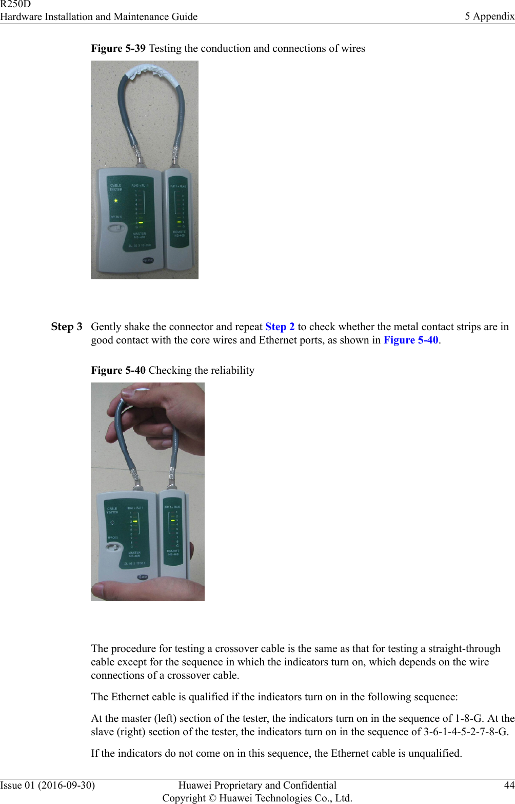 Figure 5-39 Testing the conduction and connections of wires Step 3 Gently shake the connector and repeat Step 2 to check whether the metal contact strips are ingood contact with the core wires and Ethernet ports, as shown in Figure 5-40.Figure 5-40 Checking the reliability The procedure for testing a crossover cable is the same as that for testing a straight-throughcable except for the sequence in which the indicators turn on, which depends on the wireconnections of a crossover cable.The Ethernet cable is qualified if the indicators turn on in the following sequence:At the master (left) section of the tester, the indicators turn on in the sequence of 1-8-G. At theslave (right) section of the tester, the indicators turn on in the sequence of 3-6-1-4-5-2-7-8-G.If the indicators do not come on in this sequence, the Ethernet cable is unqualified.R250DHardware Installation and Maintenance Guide 5 AppendixIssue 01 (2016-09-30) Huawei Proprietary and ConfidentialCopyright © Huawei Technologies Co., Ltd.44