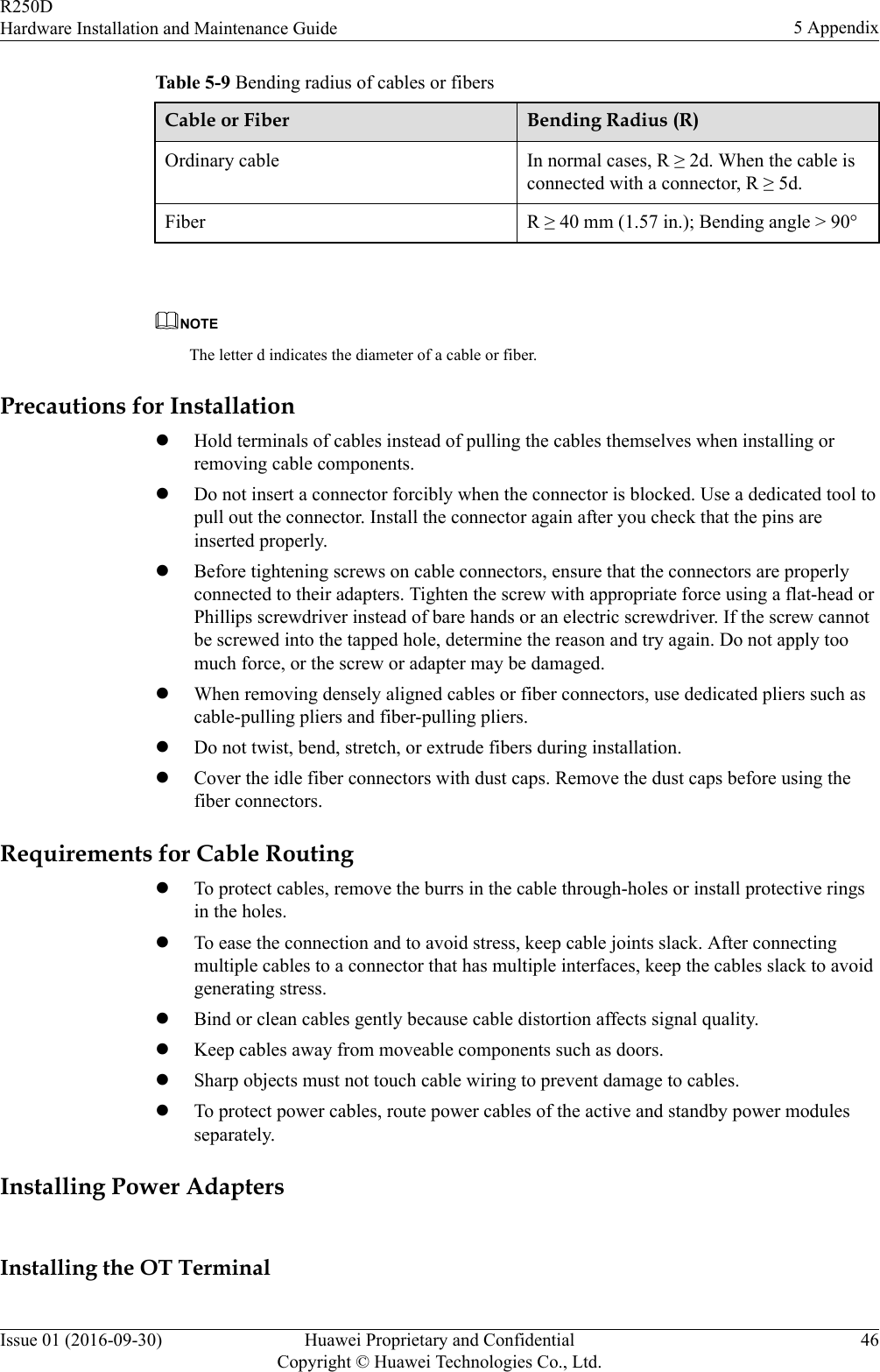 Table 5-9 Bending radius of cables or fibersCable or Fiber Bending Radius (R)Ordinary cable In normal cases, R ≥ 2d. When the cable isconnected with a connector, R ≥ 5d.Fiber R ≥ 40 mm (1.57 in.); Bending angle &gt; 90° NOTEThe letter d indicates the diameter of a cable or fiber.Precautions for InstallationlHold terminals of cables instead of pulling the cables themselves when installing orremoving cable components.lDo not insert a connector forcibly when the connector is blocked. Use a dedicated tool topull out the connector. Install the connector again after you check that the pins areinserted properly.lBefore tightening screws on cable connectors, ensure that the connectors are properlyconnected to their adapters. Tighten the screw with appropriate force using a flat-head orPhillips screwdriver instead of bare hands or an electric screwdriver. If the screw cannotbe screwed into the tapped hole, determine the reason and try again. Do not apply toomuch force, or the screw or adapter may be damaged.lWhen removing densely aligned cables or fiber connectors, use dedicated pliers such ascable-pulling pliers and fiber-pulling pliers.lDo not twist, bend, stretch, or extrude fibers during installation.lCover the idle fiber connectors with dust caps. Remove the dust caps before using thefiber connectors.Requirements for Cable RoutinglTo protect cables, remove the burrs in the cable through-holes or install protective ringsin the holes.lTo ease the connection and to avoid stress, keep cable joints slack. After connectingmultiple cables to a connector that has multiple interfaces, keep the cables slack to avoidgenerating stress.lBind or clean cables gently because cable distortion affects signal quality.lKeep cables away from moveable components such as doors.lSharp objects must not touch cable wiring to prevent damage to cables.lTo protect power cables, route power cables of the active and standby power modulesseparately.Installing Power AdaptersInstalling the OT TerminalR250DHardware Installation and Maintenance Guide 5 AppendixIssue 01 (2016-09-30) Huawei Proprietary and ConfidentialCopyright © Huawei Technologies Co., Ltd.46