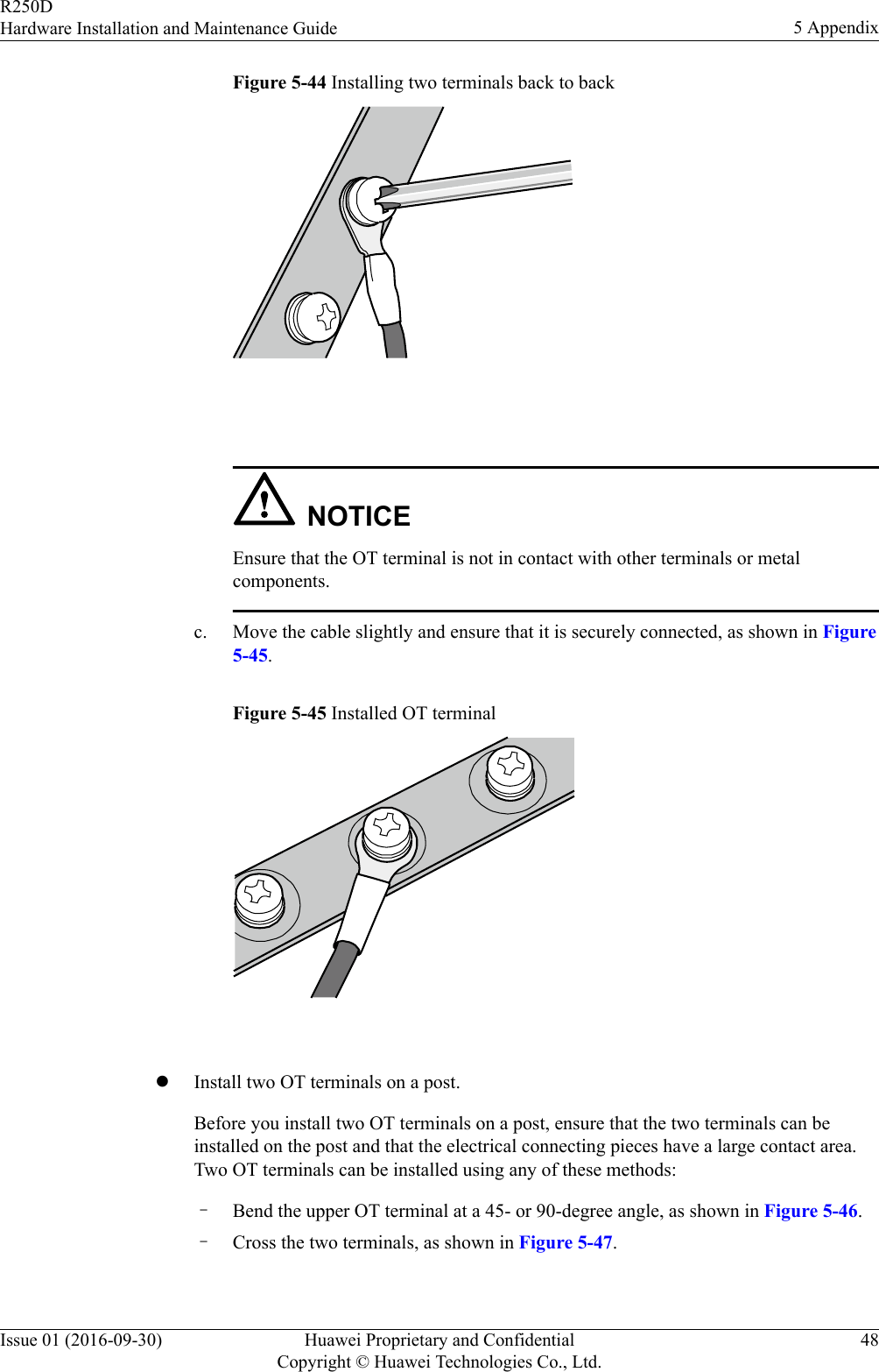 Figure 5-44 Installing two terminals back to back NOTICEEnsure that the OT terminal is not in contact with other terminals or metalcomponents.c. Move the cable slightly and ensure that it is securely connected, as shown in Figure5-45.Figure 5-45 Installed OT terminal lInstall two OT terminals on a post.Before you install two OT terminals on a post, ensure that the two terminals can beinstalled on the post and that the electrical connecting pieces have a large contact area.Two OT terminals can be installed using any of these methods:–Bend the upper OT terminal at a 45- or 90-degree angle, as shown in Figure 5-46.–Cross the two terminals, as shown in Figure 5-47.R250DHardware Installation and Maintenance Guide 5 AppendixIssue 01 (2016-09-30) Huawei Proprietary and ConfidentialCopyright © Huawei Technologies Co., Ltd.48