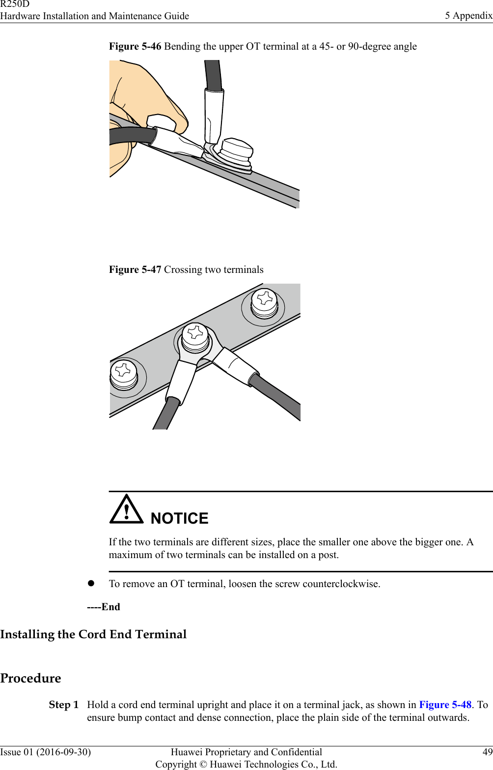 Figure 5-46 Bending the upper OT terminal at a 45- or 90-degree angle Figure 5-47 Crossing two terminals NOTICEIf the two terminals are different sizes, place the smaller one above the bigger one. Amaximum of two terminals can be installed on a post.lTo remove an OT terminal, loosen the screw counterclockwise.----EndInstalling the Cord End TerminalProcedureStep 1 Hold a cord end terminal upright and place it on a terminal jack, as shown in Figure 5-48. Toensure bump contact and dense connection, place the plain side of the terminal outwards.R250DHardware Installation and Maintenance Guide 5 AppendixIssue 01 (2016-09-30) Huawei Proprietary and ConfidentialCopyright © Huawei Technologies Co., Ltd.49