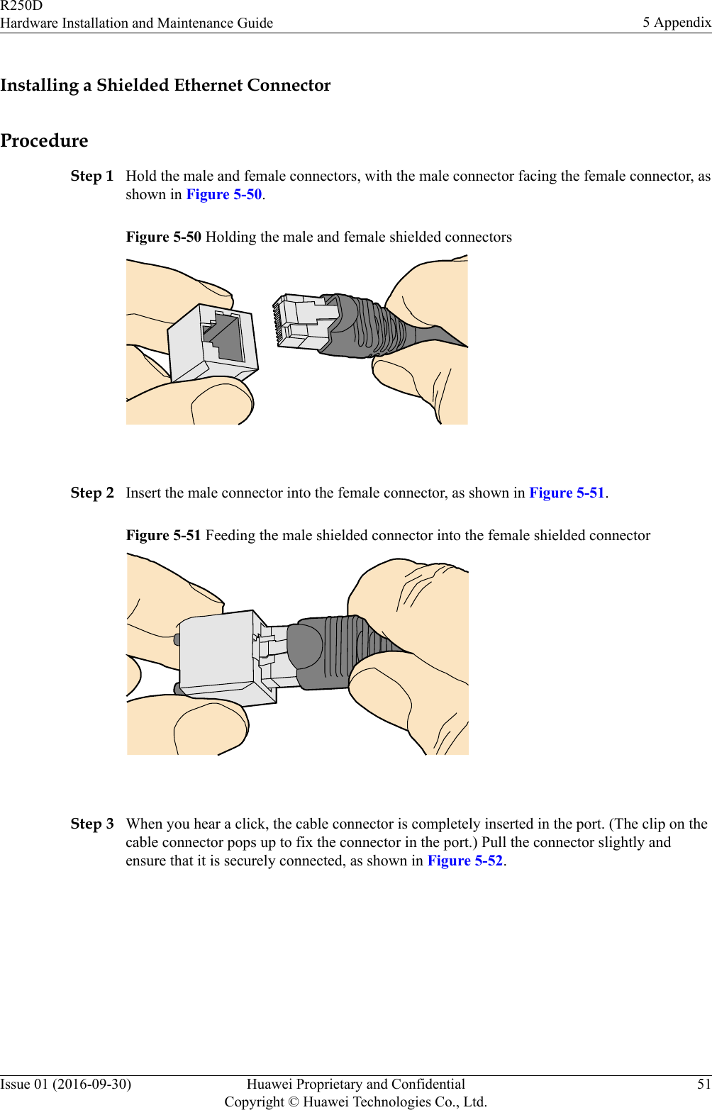 Installing a Shielded Ethernet ConnectorProcedureStep 1 Hold the male and female connectors, with the male connector facing the female connector, asshown in Figure 5-50.Figure 5-50 Holding the male and female shielded connectors Step 2 Insert the male connector into the female connector, as shown in Figure 5-51.Figure 5-51 Feeding the male shielded connector into the female shielded connector Step 3 When you hear a click, the cable connector is completely inserted in the port. (The clip on thecable connector pops up to fix the connector in the port.) Pull the connector slightly andensure that it is securely connected, as shown in Figure 5-52.R250DHardware Installation and Maintenance Guide 5 AppendixIssue 01 (2016-09-30) Huawei Proprietary and ConfidentialCopyright © Huawei Technologies Co., Ltd.51