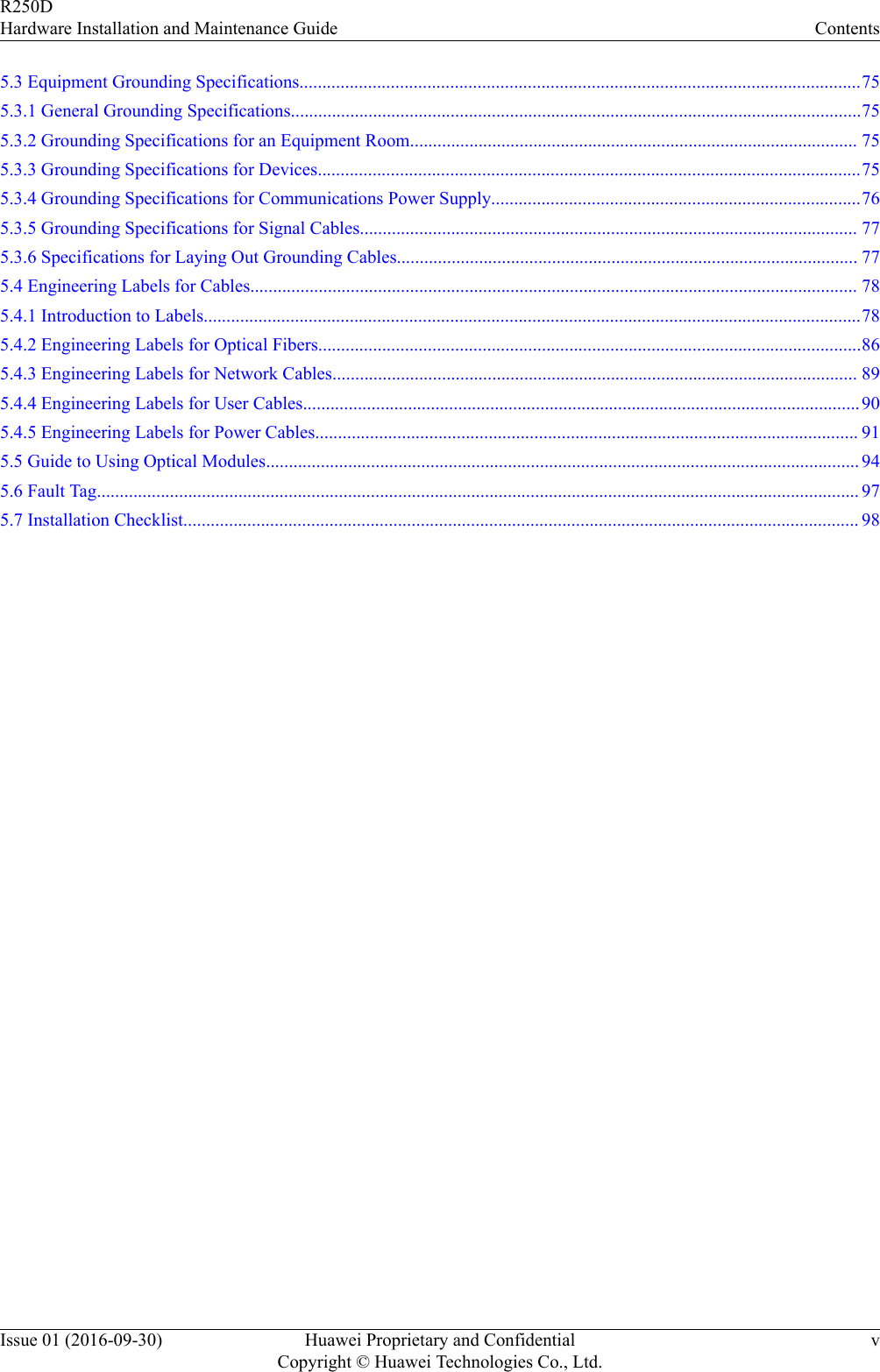 5.3 Equipment Grounding Specifications...........................................................................................................................755.3.1 General Grounding Specifications.............................................................................................................................755.3.2 Grounding Specifications for an Equipment Room.................................................................................................. 755.3.3 Grounding Specifications for Devices.......................................................................................................................755.3.4 Grounding Specifications for Communications Power Supply.................................................................................765.3.5 Grounding Specifications for Signal Cables............................................................................................................. 775.3.6 Specifications for Laying Out Grounding Cables..................................................................................................... 775.4 Engineering Labels for Cables..................................................................................................................................... 785.4.1 Introduction to Labels................................................................................................................................................785.4.2 Engineering Labels for Optical Fibers.......................................................................................................................865.4.3 Engineering Labels for Network Cables................................................................................................................... 895.4.4 Engineering Labels for User Cables..........................................................................................................................905.4.5 Engineering Labels for Power Cables....................................................................................................................... 915.5 Guide to Using Optical Modules.................................................................................................................................. 945.6 Fault Tag....................................................................................................................................................................... 975.7 Installation Checklist.................................................................................................................................................... 98R250DHardware Installation and Maintenance Guide ContentsIssue 01 (2016-09-30) Huawei Proprietary and ConfidentialCopyright © Huawei Technologies Co., Ltd.v
