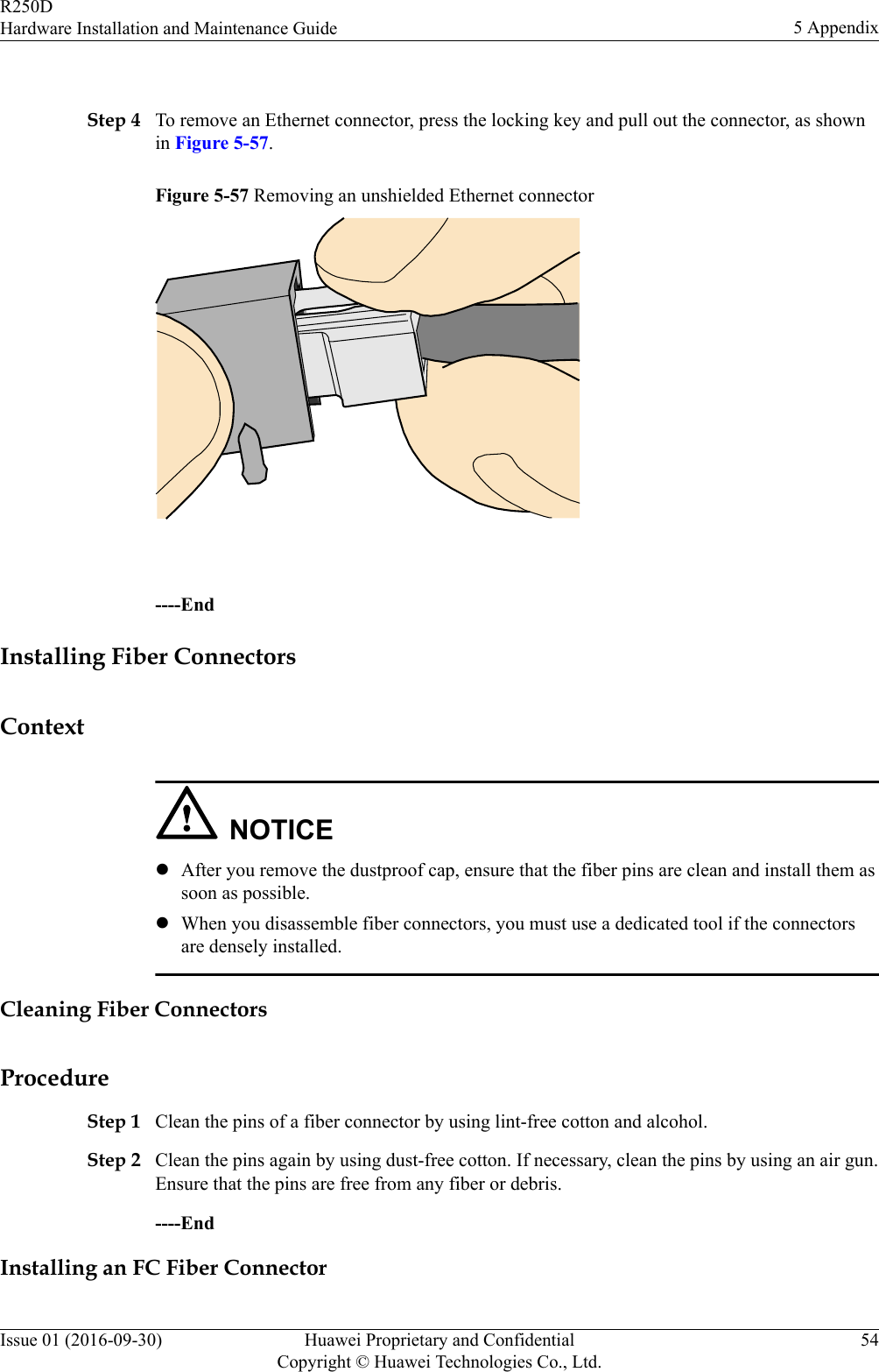  Step 4 To remove an Ethernet connector, press the locking key and pull out the connector, as shownin Figure 5-57.Figure 5-57 Removing an unshielded Ethernet connector ----EndInstalling Fiber ConnectorsContextNOTICElAfter you remove the dustproof cap, ensure that the fiber pins are clean and install them assoon as possible.lWhen you disassemble fiber connectors, you must use a dedicated tool if the connectorsare densely installed.Cleaning Fiber ConnectorsProcedureStep 1 Clean the pins of a fiber connector by using lint-free cotton and alcohol.Step 2 Clean the pins again by using dust-free cotton. If necessary, clean the pins by using an air gun.Ensure that the pins are free from any fiber or debris.----EndInstalling an FC Fiber ConnectorR250DHardware Installation and Maintenance Guide 5 AppendixIssue 01 (2016-09-30) Huawei Proprietary and ConfidentialCopyright © Huawei Technologies Co., Ltd.54