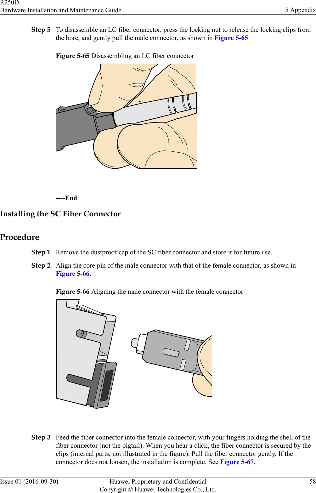 Step 5 To disassemble an LC fiber connector, press the locking nut to release the locking clips fromthe bore, and gently pull the male connector, as shown in Figure 5-65.Figure 5-65 Disassembling an LC fiber connector ----EndInstalling the SC Fiber ConnectorProcedureStep 1 Remove the dustproof cap of the SC fiber connector and store it for future use.Step 2 Align the core pin of the male connector with that of the female connector, as shown inFigure 5-66.Figure 5-66 Aligning the male connector with the female connector Step 3 Feed the fiber connector into the female connector, with your fingers holding the shell of thefiber connector (not the pigtail). When you hear a click, the fiber connector is secured by theclips (internal parts, not illustrated in the figure). Pull the fiber connector gently. If theconnector does not loosen, the installation is complete. See Figure 5-67.R250DHardware Installation and Maintenance Guide 5 AppendixIssue 01 (2016-09-30) Huawei Proprietary and ConfidentialCopyright © Huawei Technologies Co., Ltd.58