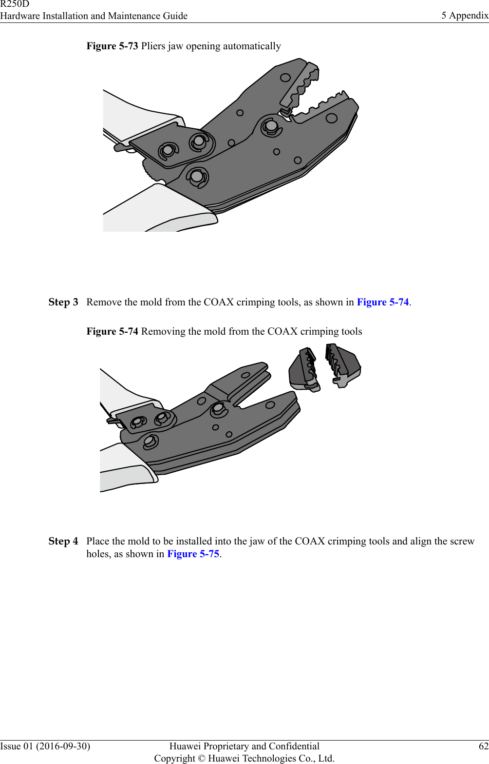 Figure 5-73 Pliers jaw opening automatically Step 3 Remove the mold from the COAX crimping tools, as shown in Figure 5-74.Figure 5-74 Removing the mold from the COAX crimping tools Step 4 Place the mold to be installed into the jaw of the COAX crimping tools and align the screwholes, as shown in Figure 5-75.R250DHardware Installation and Maintenance Guide 5 AppendixIssue 01 (2016-09-30) Huawei Proprietary and ConfidentialCopyright © Huawei Technologies Co., Ltd.62