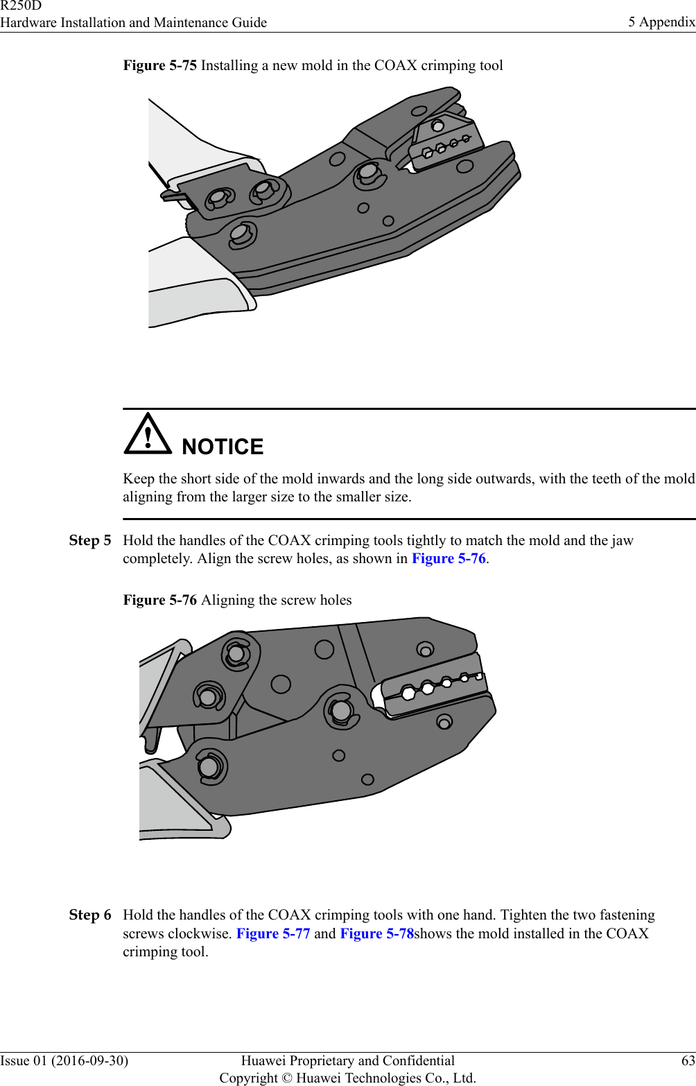 Figure 5-75 Installing a new mold in the COAX crimping tool NOTICEKeep the short side of the mold inwards and the long side outwards, with the teeth of the moldaligning from the larger size to the smaller size.Step 5 Hold the handles of the COAX crimping tools tightly to match the mold and the jawcompletely. Align the screw holes, as shown in Figure 5-76.Figure 5-76 Aligning the screw holes Step 6 Hold the handles of the COAX crimping tools with one hand. Tighten the two fasteningscrews clockwise. Figure 5-77 and Figure 5-78shows the mold installed in the COAXcrimping tool.R250DHardware Installation and Maintenance Guide 5 AppendixIssue 01 (2016-09-30) Huawei Proprietary and ConfidentialCopyright © Huawei Technologies Co., Ltd.63