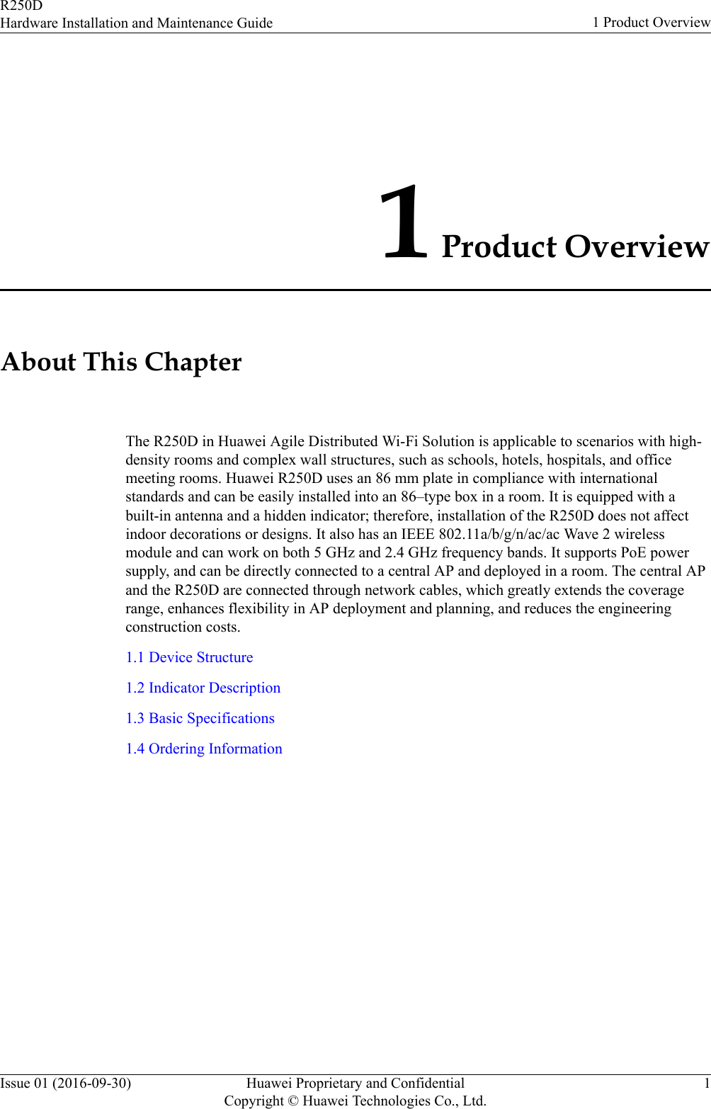 1 Product OverviewAbout This ChapterThe R250D in Huawei Agile Distributed Wi-Fi Solution is applicable to scenarios with high-density rooms and complex wall structures, such as schools, hotels, hospitals, and officemeeting rooms. Huawei R250D uses an 86 mm plate in compliance with internationalstandards and can be easily installed into an 86–type box in a room. It is equipped with abuilt-in antenna and a hidden indicator; therefore, installation of the R250D does not affectindoor decorations or designs. It also has an IEEE 802.11a/b/g/n/ac/ac Wave 2 wirelessmodule and can work on both 5 GHz and 2.4 GHz frequency bands. It supports PoE powersupply, and can be directly connected to a central AP and deployed in a room. The central APand the R250D are connected through network cables, which greatly extends the coveragerange, enhances flexibility in AP deployment and planning, and reduces the engineeringconstruction costs.1.1 Device Structure1.2 Indicator Description1.3 Basic Specifications1.4 Ordering InformationR250DHardware Installation and Maintenance Guide 1 Product OverviewIssue 01 (2016-09-30) Huawei Proprietary and ConfidentialCopyright © Huawei Technologies Co., Ltd.1