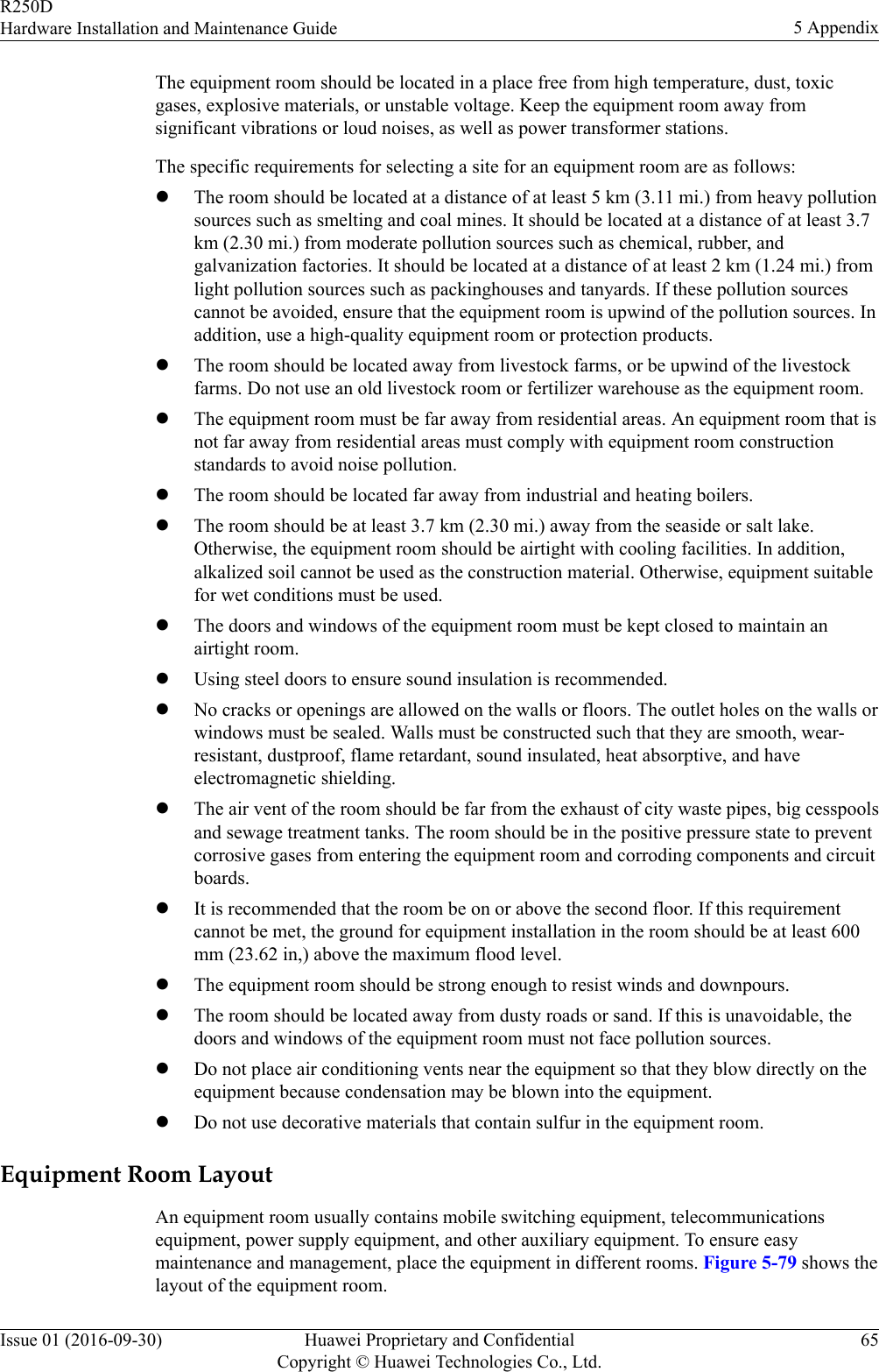 The equipment room should be located in a place free from high temperature, dust, toxicgases, explosive materials, or unstable voltage. Keep the equipment room away fromsignificant vibrations or loud noises, as well as power transformer stations.The specific requirements for selecting a site for an equipment room are as follows:lThe room should be located at a distance of at least 5 km (3.11 mi.) from heavy pollutionsources such as smelting and coal mines. It should be located at a distance of at least 3.7km (2.30 mi.) from moderate pollution sources such as chemical, rubber, andgalvanization factories. It should be located at a distance of at least 2 km (1.24 mi.) fromlight pollution sources such as packinghouses and tanyards. If these pollution sourcescannot be avoided, ensure that the equipment room is upwind of the pollution sources. Inaddition, use a high-quality equipment room or protection products.lThe room should be located away from livestock farms, or be upwind of the livestockfarms. Do not use an old livestock room or fertilizer warehouse as the equipment room.lThe equipment room must be far away from residential areas. An equipment room that isnot far away from residential areas must comply with equipment room constructionstandards to avoid noise pollution.lThe room should be located far away from industrial and heating boilers.lThe room should be at least 3.7 km (2.30 mi.) away from the seaside or salt lake.Otherwise, the equipment room should be airtight with cooling facilities. In addition,alkalized soil cannot be used as the construction material. Otherwise, equipment suitablefor wet conditions must be used.lThe doors and windows of the equipment room must be kept closed to maintain anairtight room.lUsing steel doors to ensure sound insulation is recommended.lNo cracks or openings are allowed on the walls or floors. The outlet holes on the walls orwindows must be sealed. Walls must be constructed such that they are smooth, wear-resistant, dustproof, flame retardant, sound insulated, heat absorptive, and haveelectromagnetic shielding.lThe air vent of the room should be far from the exhaust of city waste pipes, big cesspoolsand sewage treatment tanks. The room should be in the positive pressure state to preventcorrosive gases from entering the equipment room and corroding components and circuitboards.lIt is recommended that the room be on or above the second floor. If this requirementcannot be met, the ground for equipment installation in the room should be at least 600mm (23.62 in,) above the maximum flood level.lThe equipment room should be strong enough to resist winds and downpours.lThe room should be located away from dusty roads or sand. If this is unavoidable, thedoors and windows of the equipment room must not face pollution sources.lDo not place air conditioning vents near the equipment so that they blow directly on theequipment because condensation may be blown into the equipment.lDo not use decorative materials that contain sulfur in the equipment room.Equipment Room LayoutAn equipment room usually contains mobile switching equipment, telecommunicationsequipment, power supply equipment, and other auxiliary equipment. To ensure easymaintenance and management, place the equipment in different rooms. Figure 5-79 shows thelayout of the equipment room.R250DHardware Installation and Maintenance Guide 5 AppendixIssue 01 (2016-09-30) Huawei Proprietary and ConfidentialCopyright © Huawei Technologies Co., Ltd.65