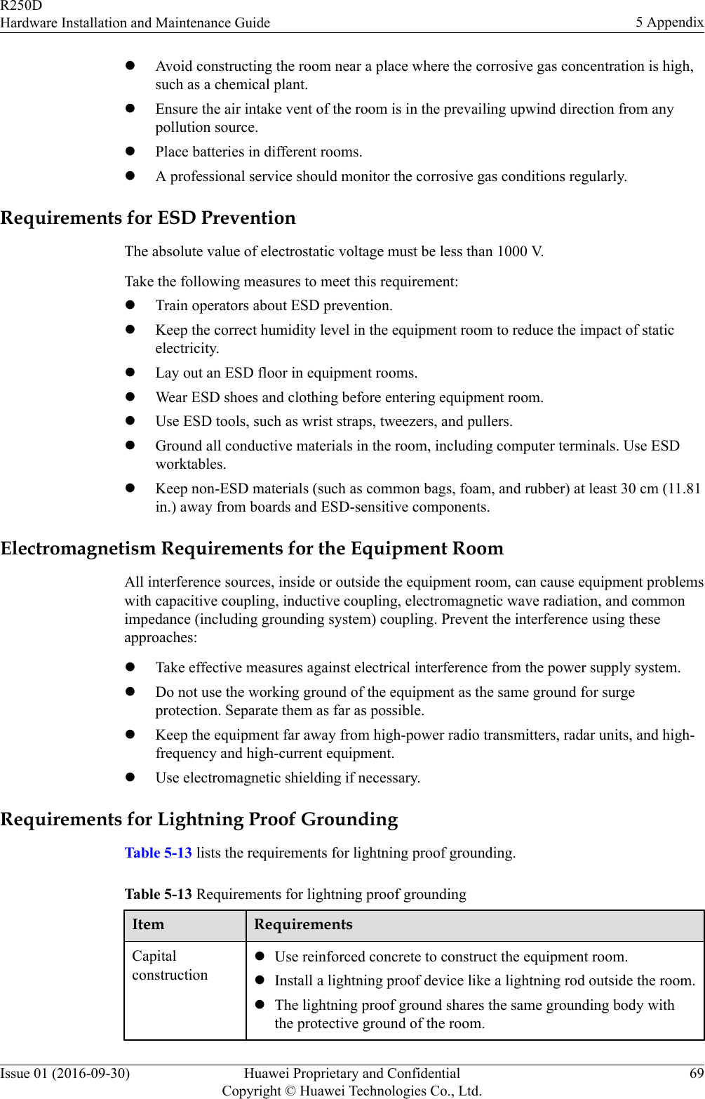 lAvoid constructing the room near a place where the corrosive gas concentration is high,such as a chemical plant.lEnsure the air intake vent of the room is in the prevailing upwind direction from anypollution source.lPlace batteries in different rooms.lA professional service should monitor the corrosive gas conditions regularly.Requirements for ESD PreventionThe absolute value of electrostatic voltage must be less than 1000 V.Take the following measures to meet this requirement:lTrain operators about ESD prevention.lKeep the correct humidity level in the equipment room to reduce the impact of staticelectricity.lLay out an ESD floor in equipment rooms.lWear ESD shoes and clothing before entering equipment room.lUse ESD tools, such as wrist straps, tweezers, and pullers.lGround all conductive materials in the room, including computer terminals. Use ESDworktables.lKeep non-ESD materials (such as common bags, foam, and rubber) at least 30 cm (11.81in.) away from boards and ESD-sensitive components.Electromagnetism Requirements for the Equipment RoomAll interference sources, inside or outside the equipment room, can cause equipment problemswith capacitive coupling, inductive coupling, electromagnetic wave radiation, and commonimpedance (including grounding system) coupling. Prevent the interference using theseapproaches:lTake effective measures against electrical interference from the power supply system.lDo not use the working ground of the equipment as the same ground for surgeprotection. Separate them as far as possible.lKeep the equipment far away from high-power radio transmitters, radar units, and high-frequency and high-current equipment.lUse electromagnetic shielding if necessary.Requirements for Lightning Proof GroundingTable 5-13 lists the requirements for lightning proof grounding.Table 5-13 Requirements for lightning proof groundingItem RequirementsCapitalconstructionlUse reinforced concrete to construct the equipment room.lInstall a lightning proof device like a lightning rod outside the room.lThe lightning proof ground shares the same grounding body withthe protective ground of the room.R250DHardware Installation and Maintenance Guide 5 AppendixIssue 01 (2016-09-30) Huawei Proprietary and ConfidentialCopyright © Huawei Technologies Co., Ltd.69
