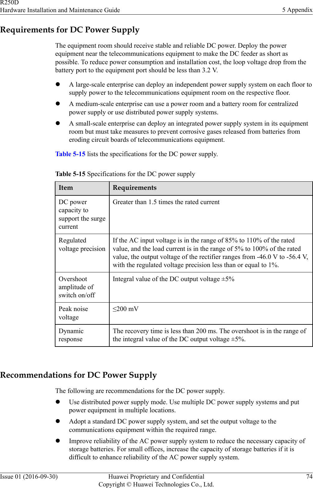 Requirements for DC Power SupplyThe equipment room should receive stable and reliable DC power. Deploy the powerequipment near the telecommunications equipment to make the DC feeder as short aspossible. To reduce power consumption and installation cost, the loop voltage drop from thebattery port to the equipment port should be less than 3.2 V.lA large-scale enterprise can deploy an independent power supply system on each floor tosupply power to the telecommunications equipment room on the respective floor.lA medium-scale enterprise can use a power room and a battery room for centralizedpower supply or use distributed power supply systems.lA small-scale enterprise can deploy an integrated power supply system in its equipmentroom but must take measures to prevent corrosive gases released from batteries fromeroding circuit boards of telecommunications equipment.Table 5-15 lists the specifications for the DC power supply.Table 5-15 Specifications for the DC power supplyItem RequirementsDC powercapacity tosupport the surgecurrentGreater than 1.5 times the rated currentRegulatedvoltage precisionIf the AC input voltage is in the range of 85% to 110% of the ratedvalue, and the load current is in the range of 5% to 100% of the ratedvalue, the output voltage of the rectifier ranges from -46.0 V to -56.4 V,with the regulated voltage precision less than or equal to 1%.Overshootamplitude ofswitch on/offIntegral value of the DC output voltage ±5%Peak noisevoltage≤200 mVDynamicresponseThe recovery time is less than 200 ms. The overshoot is in the range ofthe integral value of the DC output voltage ±5%. Recommendations for DC Power SupplyThe following are recommendations for the DC power supply.lUse distributed power supply mode. Use multiple DC power supply systems and putpower equipment in multiple locations.lAdopt a standard DC power supply system, and set the output voltage to thecommunications equipment within the required range.lImprove reliability of the AC power supply system to reduce the necessary capacity ofstorage batteries. For small offices, increase the capacity of storage batteries if it isdifficult to enhance reliability of the AC power supply system.R250DHardware Installation and Maintenance Guide 5 AppendixIssue 01 (2016-09-30) Huawei Proprietary and ConfidentialCopyright © Huawei Technologies Co., Ltd.74