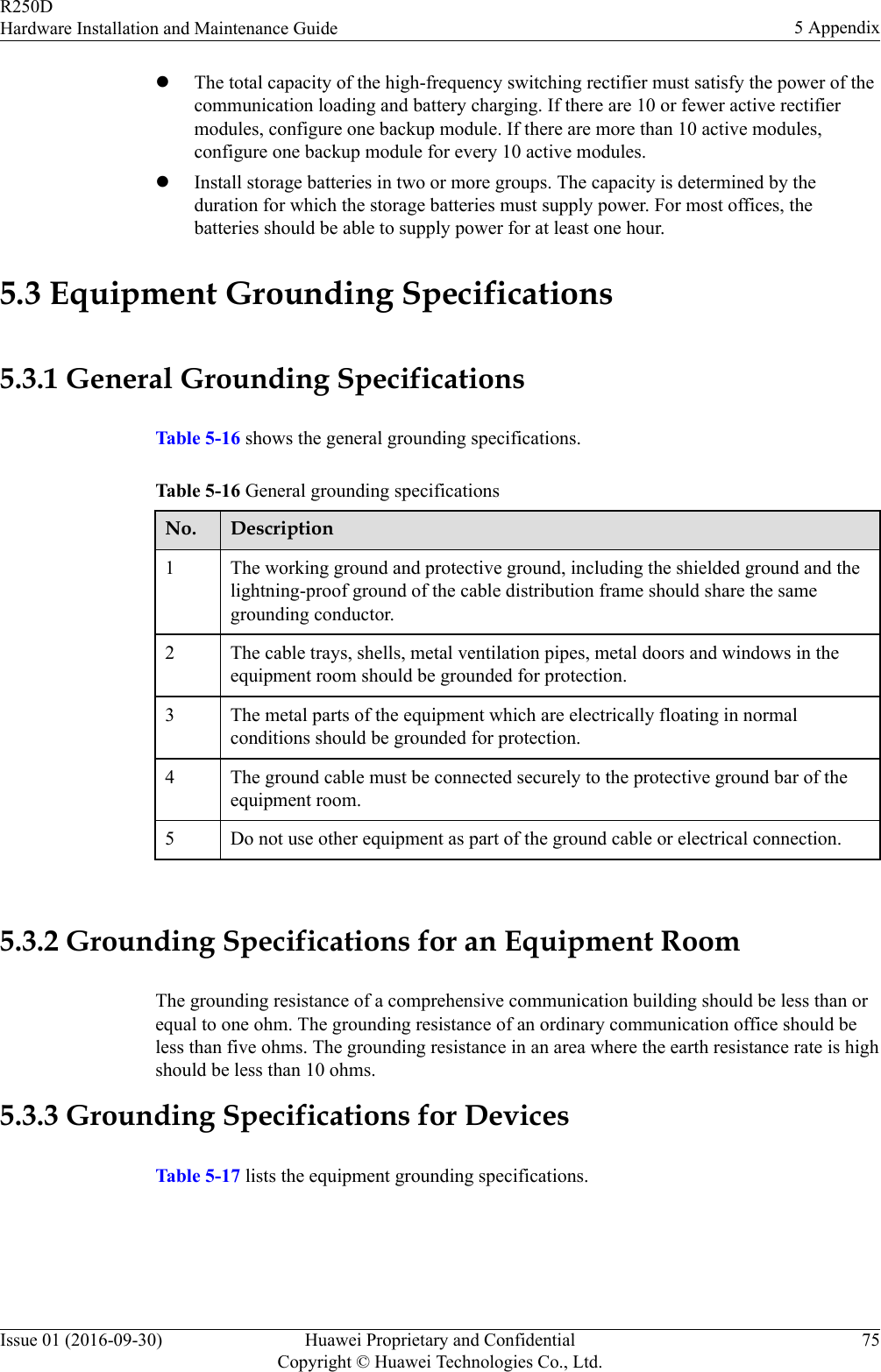 lThe total capacity of the high-frequency switching rectifier must satisfy the power of thecommunication loading and battery charging. If there are 10 or fewer active rectifiermodules, configure one backup module. If there are more than 10 active modules,configure one backup module for every 10 active modules.lInstall storage batteries in two or more groups. The capacity is determined by theduration for which the storage batteries must supply power. For most offices, thebatteries should be able to supply power for at least one hour.5.3 Equipment Grounding Specifications5.3.1 General Grounding SpecificationsTable 5-16 shows the general grounding specifications.Table 5-16 General grounding specificationsNo. Description1 The working ground and protective ground, including the shielded ground and thelightning-proof ground of the cable distribution frame should share the samegrounding conductor.2 The cable trays, shells, metal ventilation pipes, metal doors and windows in theequipment room should be grounded for protection.3 The metal parts of the equipment which are electrically floating in normalconditions should be grounded for protection.4 The ground cable must be connected securely to the protective ground bar of theequipment room.5 Do not use other equipment as part of the ground cable or electrical connection. 5.3.2 Grounding Specifications for an Equipment RoomThe grounding resistance of a comprehensive communication building should be less than orequal to one ohm. The grounding resistance of an ordinary communication office should beless than five ohms. The grounding resistance in an area where the earth resistance rate is highshould be less than 10 ohms.5.3.3 Grounding Specifications for DevicesTable 5-17 lists the equipment grounding specifications.R250DHardware Installation and Maintenance Guide 5 AppendixIssue 01 (2016-09-30) Huawei Proprietary and ConfidentialCopyright © Huawei Technologies Co., Ltd.75