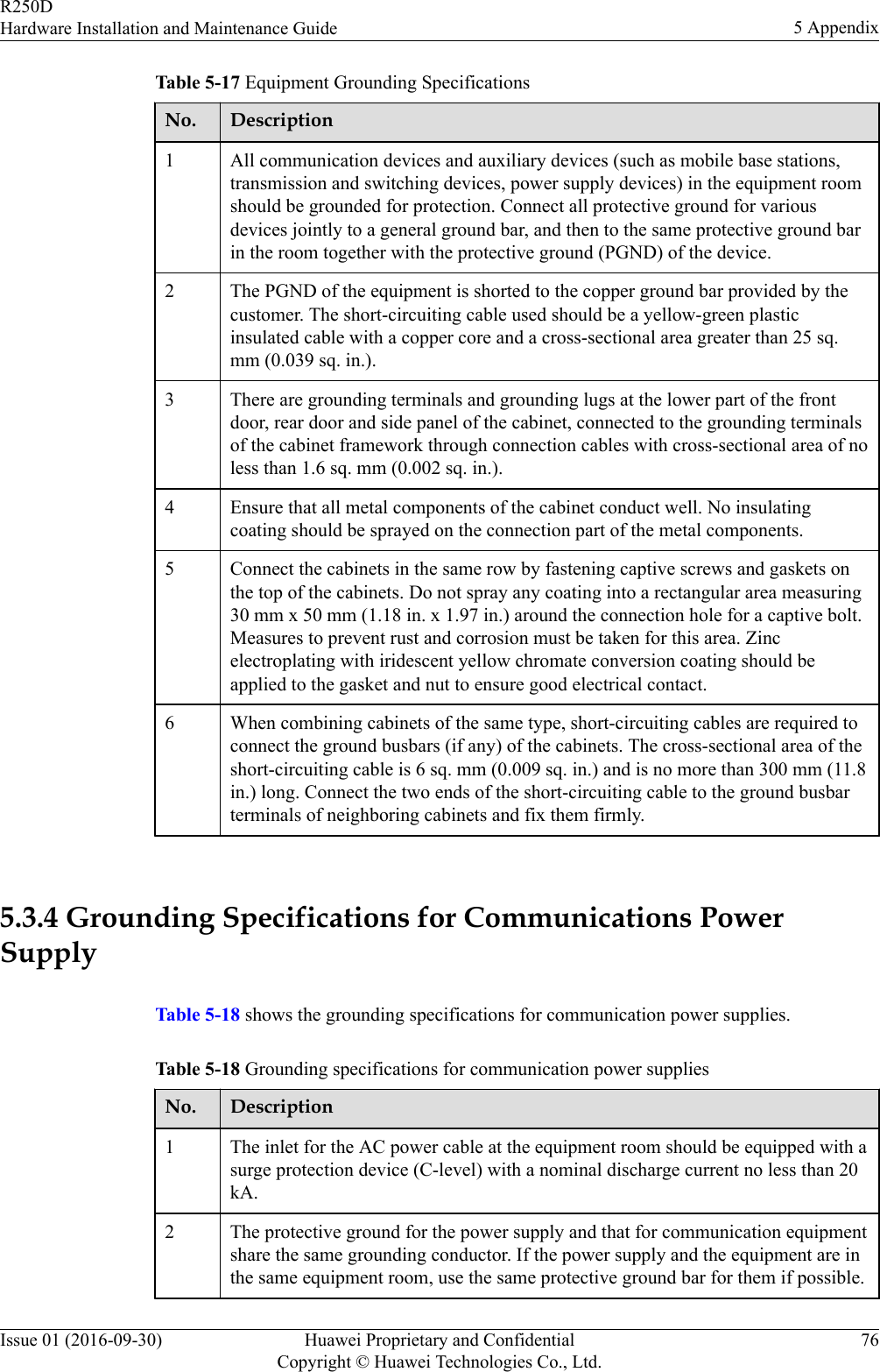 Table 5-17 Equipment Grounding SpecificationsNo. Description1 All communication devices and auxiliary devices (such as mobile base stations,transmission and switching devices, power supply devices) in the equipment roomshould be grounded for protection. Connect all protective ground for variousdevices jointly to a general ground bar, and then to the same protective ground barin the room together with the protective ground (PGND) of the device.2 The PGND of the equipment is shorted to the copper ground bar provided by thecustomer. The short-circuiting cable used should be a yellow-green plasticinsulated cable with a copper core and a cross-sectional area greater than 25 sq.mm (0.039 sq. in.).3 There are grounding terminals and grounding lugs at the lower part of the frontdoor, rear door and side panel of the cabinet, connected to the grounding terminalsof the cabinet framework through connection cables with cross-sectional area of noless than 1.6 sq. mm (0.002 sq. in.).4 Ensure that all metal components of the cabinet conduct well. No insulatingcoating should be sprayed on the connection part of the metal components.5 Connect the cabinets in the same row by fastening captive screws and gaskets onthe top of the cabinets. Do not spray any coating into a rectangular area measuring30 mm x 50 mm (1.18 in. x 1.97 in.) around the connection hole for a captive bolt.Measures to prevent rust and corrosion must be taken for this area. Zincelectroplating with iridescent yellow chromate conversion coating should beapplied to the gasket and nut to ensure good electrical contact.6 When combining cabinets of the same type, short-circuiting cables are required toconnect the ground busbars (if any) of the cabinets. The cross-sectional area of theshort-circuiting cable is 6 sq. mm (0.009 sq. in.) and is no more than 300 mm (11.8in.) long. Connect the two ends of the short-circuiting cable to the ground busbarterminals of neighboring cabinets and fix them firmly. 5.3.4 Grounding Specifications for Communications PowerSupplyTable 5-18 shows the grounding specifications for communication power supplies.Table 5-18 Grounding specifications for communication power suppliesNo. Description1 The inlet for the AC power cable at the equipment room should be equipped with asurge protection device (C-level) with a nominal discharge current no less than 20kA.2 The protective ground for the power supply and that for communication equipmentshare the same grounding conductor. If the power supply and the equipment are inthe same equipment room, use the same protective ground bar for them if possible.R250DHardware Installation and Maintenance Guide 5 AppendixIssue 01 (2016-09-30) Huawei Proprietary and ConfidentialCopyright © Huawei Technologies Co., Ltd.76