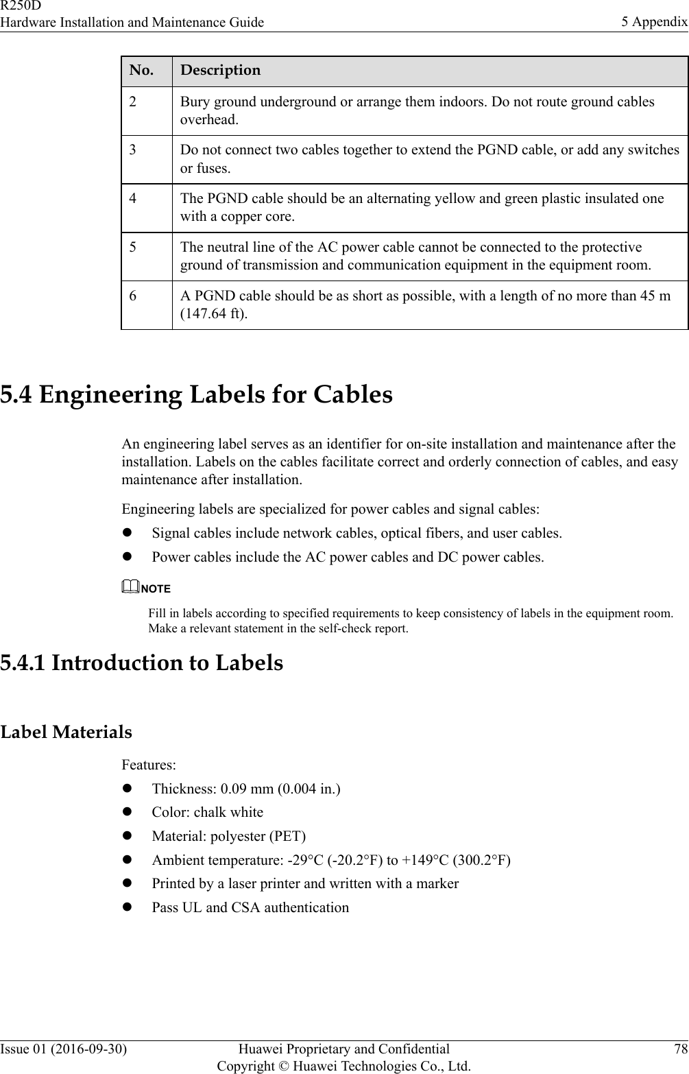 No. Description2 Bury ground underground or arrange them indoors. Do not route ground cablesoverhead.3 Do not connect two cables together to extend the PGND cable, or add any switchesor fuses.4 The PGND cable should be an alternating yellow and green plastic insulated onewith a copper core.5 The neutral line of the AC power cable cannot be connected to the protectiveground of transmission and communication equipment in the equipment room.6 A PGND cable should be as short as possible, with a length of no more than 45 m(147.64 ft). 5.4 Engineering Labels for CablesAn engineering label serves as an identifier for on-site installation and maintenance after theinstallation. Labels on the cables facilitate correct and orderly connection of cables, and easymaintenance after installation.Engineering labels are specialized for power cables and signal cables:lSignal cables include network cables, optical fibers, and user cables.lPower cables include the AC power cables and DC power cables.NOTEFill in labels according to specified requirements to keep consistency of labels in the equipment room.Make a relevant statement in the self-check report.5.4.1 Introduction to LabelsLabel MaterialsFeatures:lThickness: 0.09 mm (0.004 in.)lColor: chalk whitelMaterial: polyester (PET)lAmbient temperature: -29°C (-20.2°F) to +149°C (300.2°F)lPrinted by a laser printer and written with a markerlPass UL and CSA authenticationR250DHardware Installation and Maintenance Guide 5 AppendixIssue 01 (2016-09-30) Huawei Proprietary and ConfidentialCopyright © Huawei Technologies Co., Ltd.78