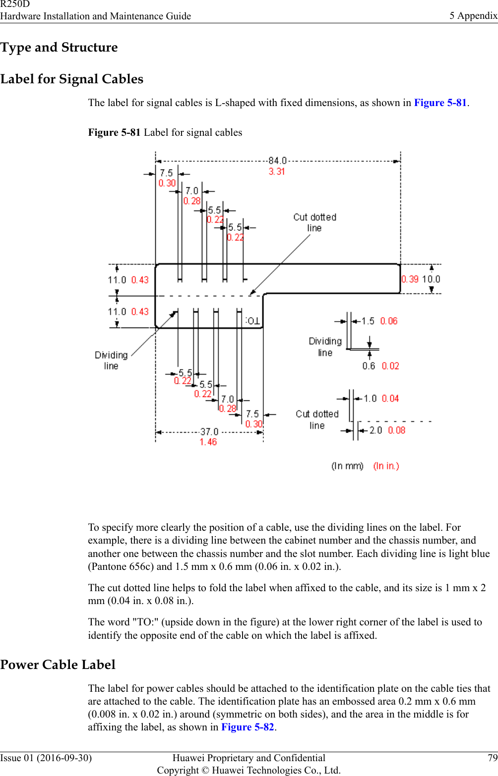 Type and StructureLabel for Signal CablesThe label for signal cables is L-shaped with fixed dimensions, as shown in Figure 5-81.Figure 5-81 Label for signal cables To specify more clearly the position of a cable, use the dividing lines on the label. Forexample, there is a dividing line between the cabinet number and the chassis number, andanother one between the chassis number and the slot number. Each dividing line is light blue(Pantone 656c) and 1.5 mm x 0.6 mm (0.06 in. x 0.02 in.).The cut dotted line helps to fold the label when affixed to the cable, and its size is 1 mm x 2mm (0.04 in. x 0.08 in.).The word &quot;TO:&quot; (upside down in the figure) at the lower right corner of the label is used toidentify the opposite end of the cable on which the label is affixed.Power Cable LabelThe label for power cables should be attached to the identification plate on the cable ties thatare attached to the cable. The identification plate has an embossed area 0.2 mm x 0.6 mm(0.008 in. x 0.02 in.) around (symmetric on both sides), and the area in the middle is foraffixing the label, as shown in Figure 5-82.R250DHardware Installation and Maintenance Guide 5 AppendixIssue 01 (2016-09-30) Huawei Proprietary and ConfidentialCopyright © Huawei Technologies Co., Ltd.79