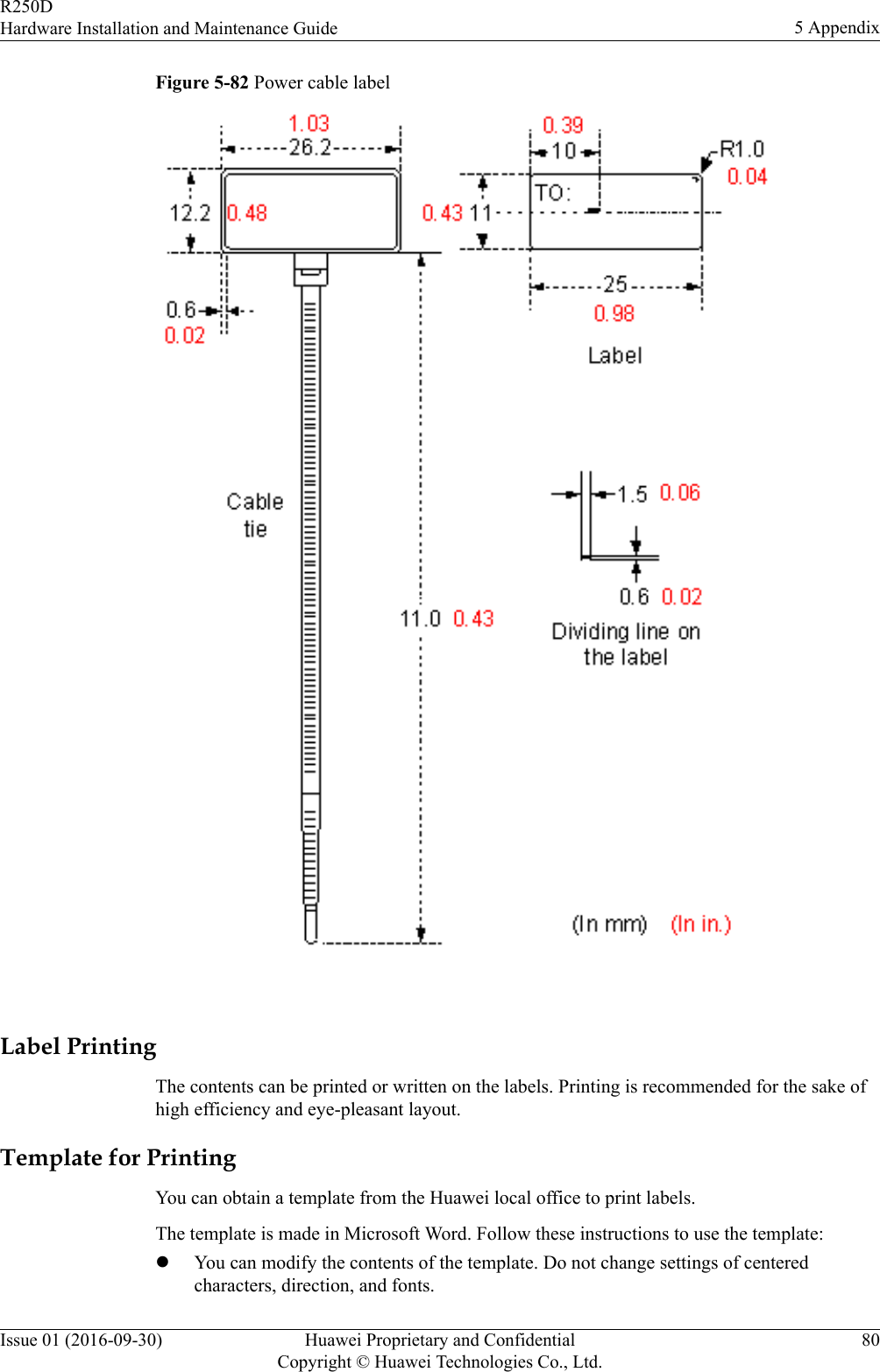 Figure 5-82 Power cable label Label PrintingThe contents can be printed or written on the labels. Printing is recommended for the sake ofhigh efficiency and eye-pleasant layout.Template for PrintingYou can obtain a template from the Huawei local office to print labels.The template is made in Microsoft Word. Follow these instructions to use the template:lYou can modify the contents of the template. Do not change settings of centeredcharacters, direction, and fonts.R250DHardware Installation and Maintenance Guide 5 AppendixIssue 01 (2016-09-30) Huawei Proprietary and ConfidentialCopyright © Huawei Technologies Co., Ltd.80