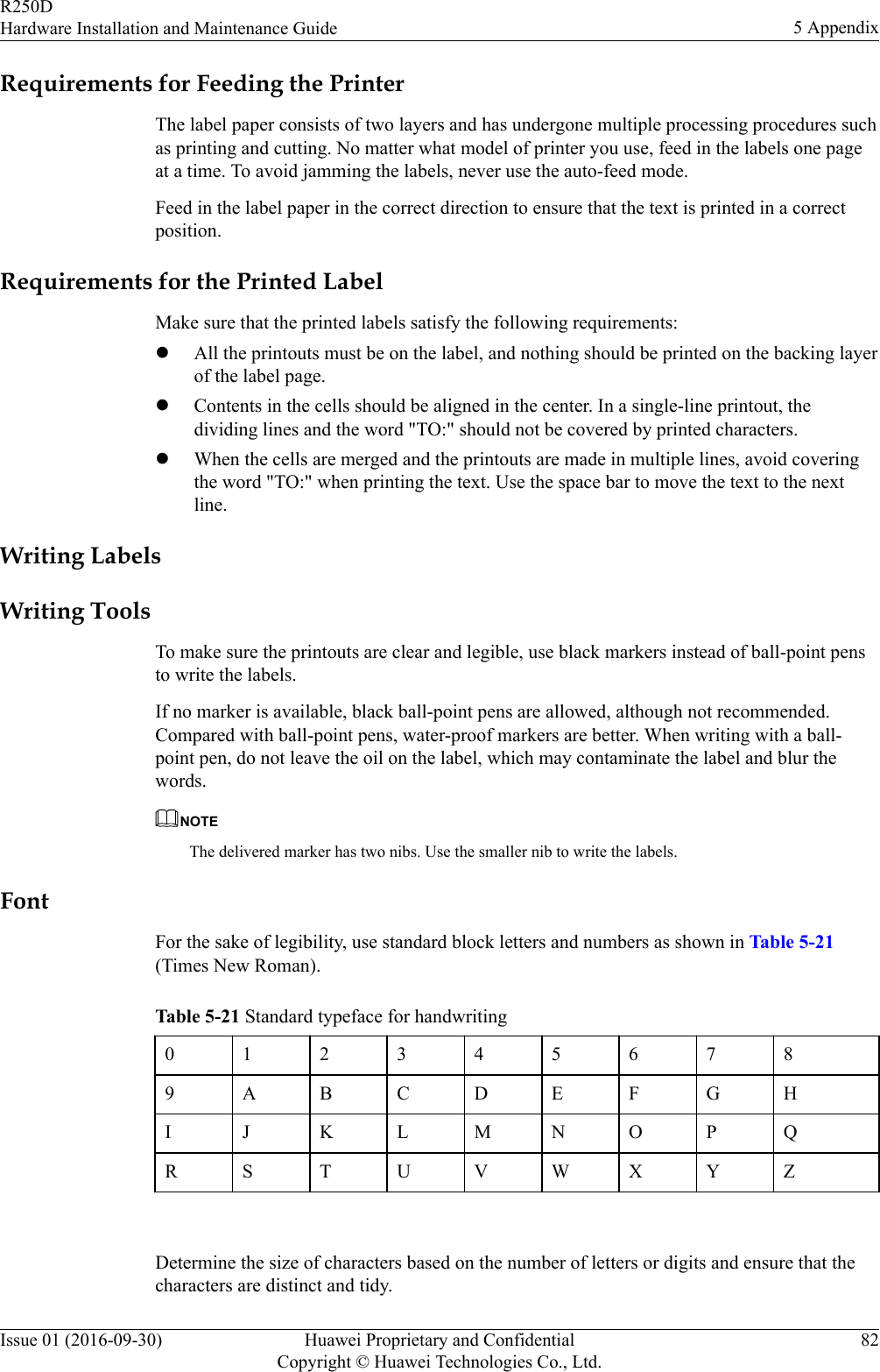 Requirements for Feeding the PrinterThe label paper consists of two layers and has undergone multiple processing procedures suchas printing and cutting. No matter what model of printer you use, feed in the labels one pageat a time. To avoid jamming the labels, never use the auto-feed mode.Feed in the label paper in the correct direction to ensure that the text is printed in a correctposition.Requirements for the Printed LabelMake sure that the printed labels satisfy the following requirements:lAll the printouts must be on the label, and nothing should be printed on the backing layerof the label page.lContents in the cells should be aligned in the center. In a single-line printout, thedividing lines and the word &quot;TO:&quot; should not be covered by printed characters.lWhen the cells are merged and the printouts are made in multiple lines, avoid coveringthe word &quot;TO:&quot; when printing the text. Use the space bar to move the text to the nextline.Writing LabelsWriting ToolsTo make sure the printouts are clear and legible, use black markers instead of ball-point pensto write the labels.If no marker is available, black ball-point pens are allowed, although not recommended.Compared with ball-point pens, water-proof markers are better. When writing with a ball-point pen, do not leave the oil on the label, which may contaminate the label and blur thewords.NOTEThe delivered marker has two nibs. Use the smaller nib to write the labels.FontFor the sake of legibility, use standard block letters and numbers as shown in Table 5-21(Times New Roman).Table 5-21 Standard typeface for handwriting0123456789 A B C D E F G HI J K L M N O P QR S T U V W X Y Z Determine the size of characters based on the number of letters or digits and ensure that thecharacters are distinct and tidy.R250DHardware Installation and Maintenance Guide 5 AppendixIssue 01 (2016-09-30) Huawei Proprietary and ConfidentialCopyright © Huawei Technologies Co., Ltd.82