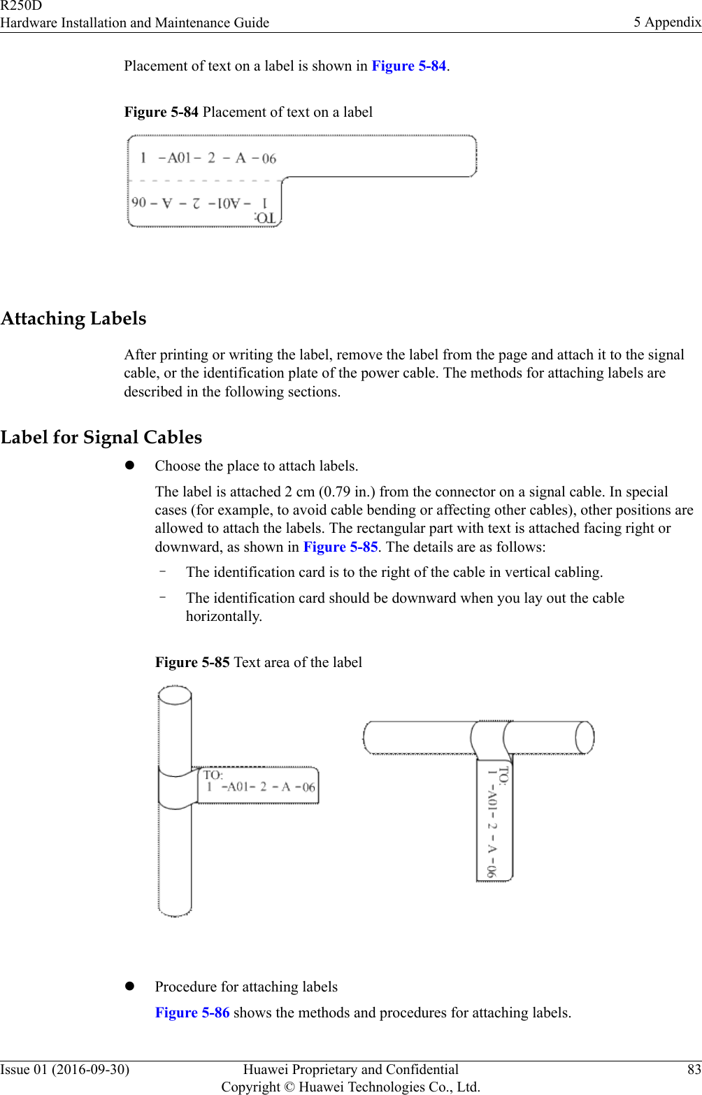 Placement of text on a label is shown in Figure 5-84.Figure 5-84 Placement of text on a label Attaching LabelsAfter printing or writing the label, remove the label from the page and attach it to the signalcable, or the identification plate of the power cable. The methods for attaching labels aredescribed in the following sections.Label for Signal CableslChoose the place to attach labels.The label is attached 2 cm (0.79 in.) from the connector on a signal cable. In specialcases (for example, to avoid cable bending or affecting other cables), other positions areallowed to attach the labels. The rectangular part with text is attached facing right ordownward, as shown in Figure 5-85. The details are as follows:–The identification card is to the right of the cable in vertical cabling.–The identification card should be downward when you lay out the cablehorizontally.Figure 5-85 Text area of the label lProcedure for attaching labelsFigure 5-86 shows the methods and procedures for attaching labels.R250DHardware Installation and Maintenance Guide 5 AppendixIssue 01 (2016-09-30) Huawei Proprietary and ConfidentialCopyright © Huawei Technologies Co., Ltd.83