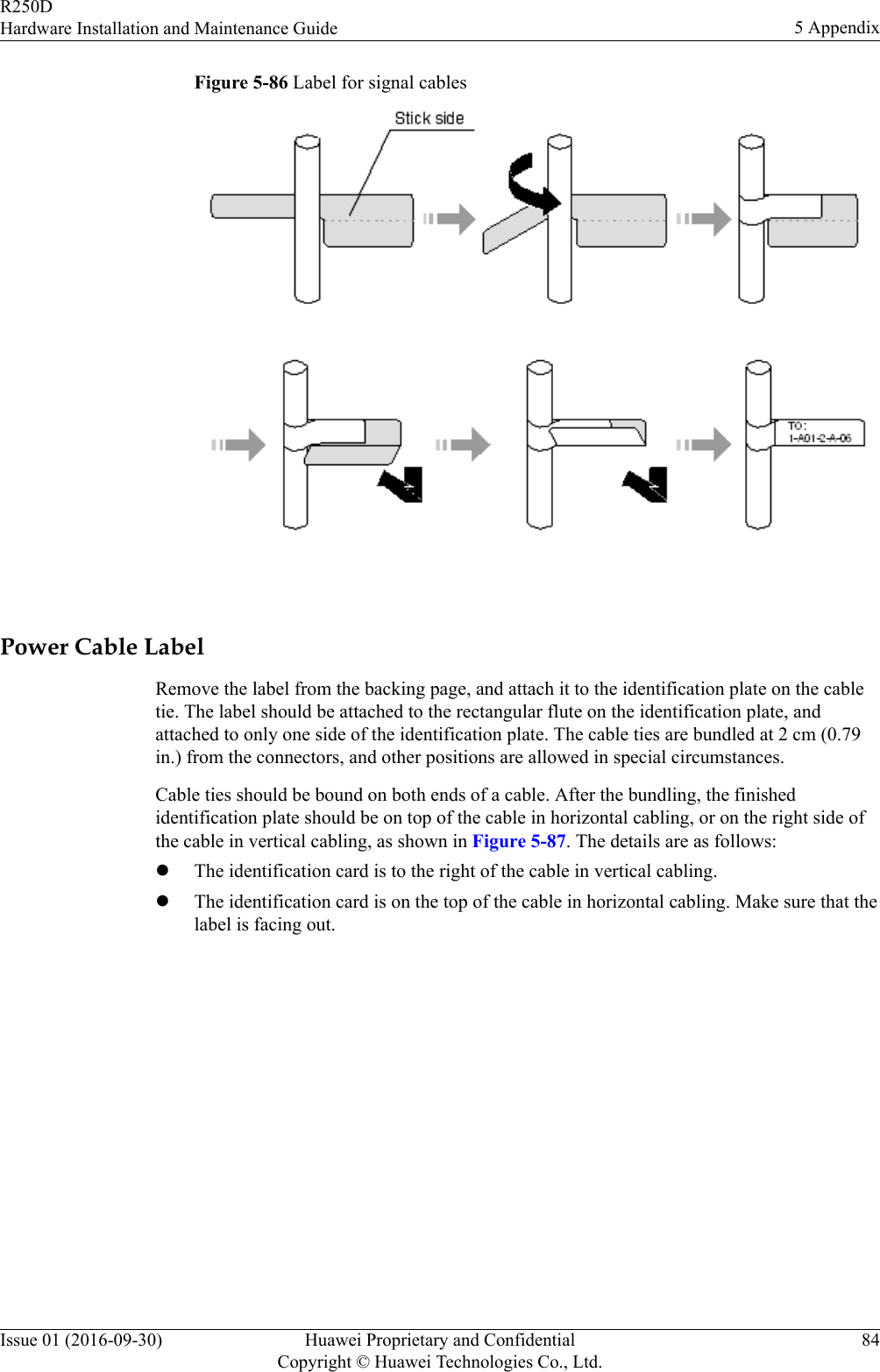 Figure 5-86 Label for signal cables Power Cable LabelRemove the label from the backing page, and attach it to the identification plate on the cabletie. The label should be attached to the rectangular flute on the identification plate, andattached to only one side of the identification plate. The cable ties are bundled at 2 cm (0.79in.) from the connectors, and other positions are allowed in special circumstances.Cable ties should be bound on both ends of a cable. After the bundling, the finishedidentification plate should be on top of the cable in horizontal cabling, or on the right side ofthe cable in vertical cabling, as shown in Figure 5-87. The details are as follows:lThe identification card is to the right of the cable in vertical cabling.lThe identification card is on the top of the cable in horizontal cabling. Make sure that thelabel is facing out.R250DHardware Installation and Maintenance Guide 5 AppendixIssue 01 (2016-09-30) Huawei Proprietary and ConfidentialCopyright © Huawei Technologies Co., Ltd.84