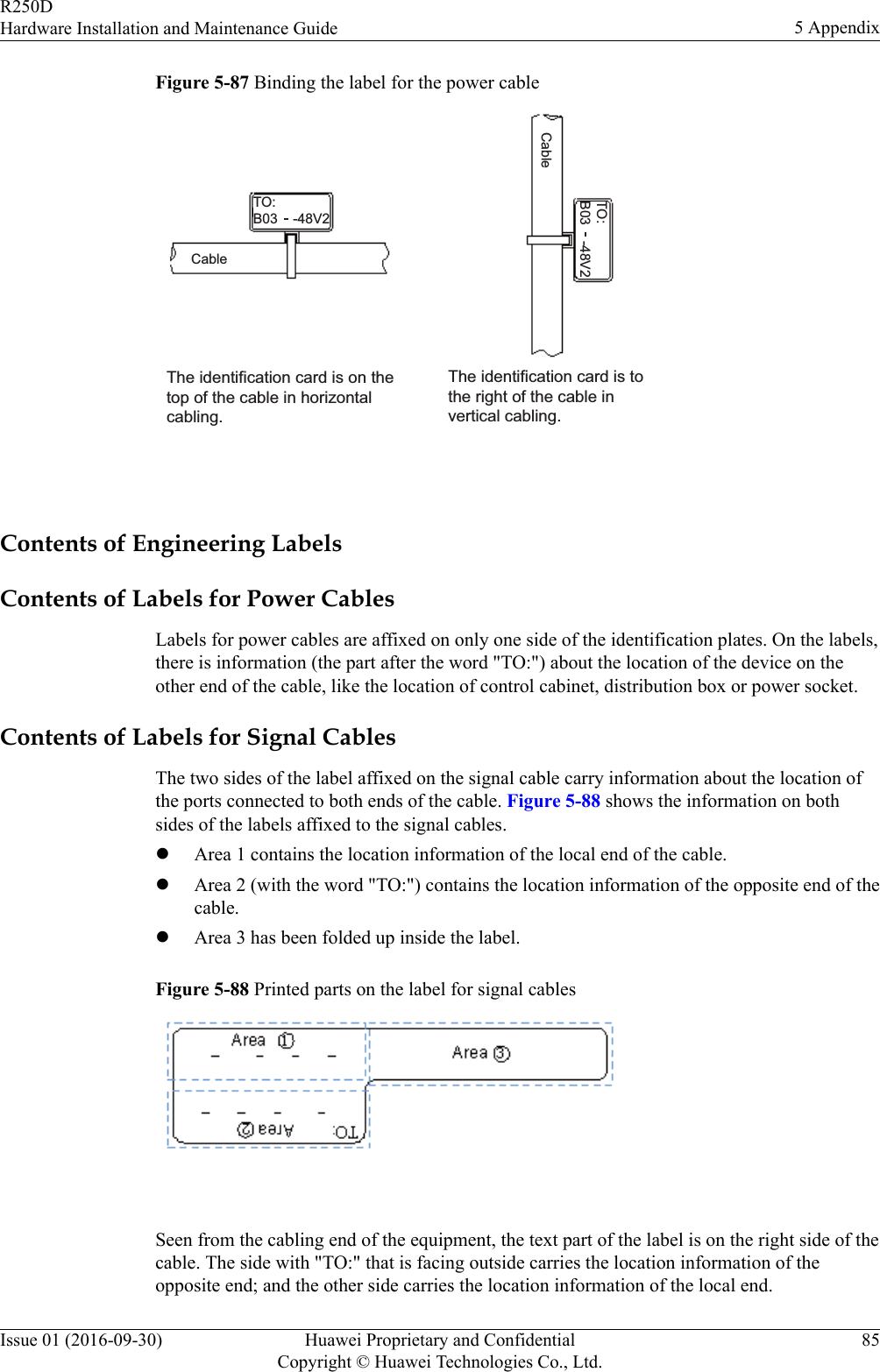 Figure 5-87 Binding the label for the power cableThe identification card is on the top of the cable in horizontal cabling. The identification card is to the right of the cable in vertical cabling. TO:B03    -48V2TO:B03    -48V2CableCable Contents of Engineering LabelsContents of Labels for Power CablesLabels for power cables are affixed on only one side of the identification plates. On the labels,there is information (the part after the word &quot;TO:&quot;) about the location of the device on theother end of the cable, like the location of control cabinet, distribution box or power socket.Contents of Labels for Signal CablesThe two sides of the label affixed on the signal cable carry information about the location ofthe ports connected to both ends of the cable. Figure 5-88 shows the information on bothsides of the labels affixed to the signal cables.lArea 1 contains the location information of the local end of the cable.lArea 2 (with the word &quot;TO:&quot;) contains the location information of the opposite end of thecable.lArea 3 has been folded up inside the label.Figure 5-88 Printed parts on the label for signal cables Seen from the cabling end of the equipment, the text part of the label is on the right side of thecable. The side with &quot;TO:&quot; that is facing outside carries the location information of theopposite end; and the other side carries the location information of the local end.R250DHardware Installation and Maintenance Guide 5 AppendixIssue 01 (2016-09-30) Huawei Proprietary and ConfidentialCopyright © Huawei Technologies Co., Ltd.85