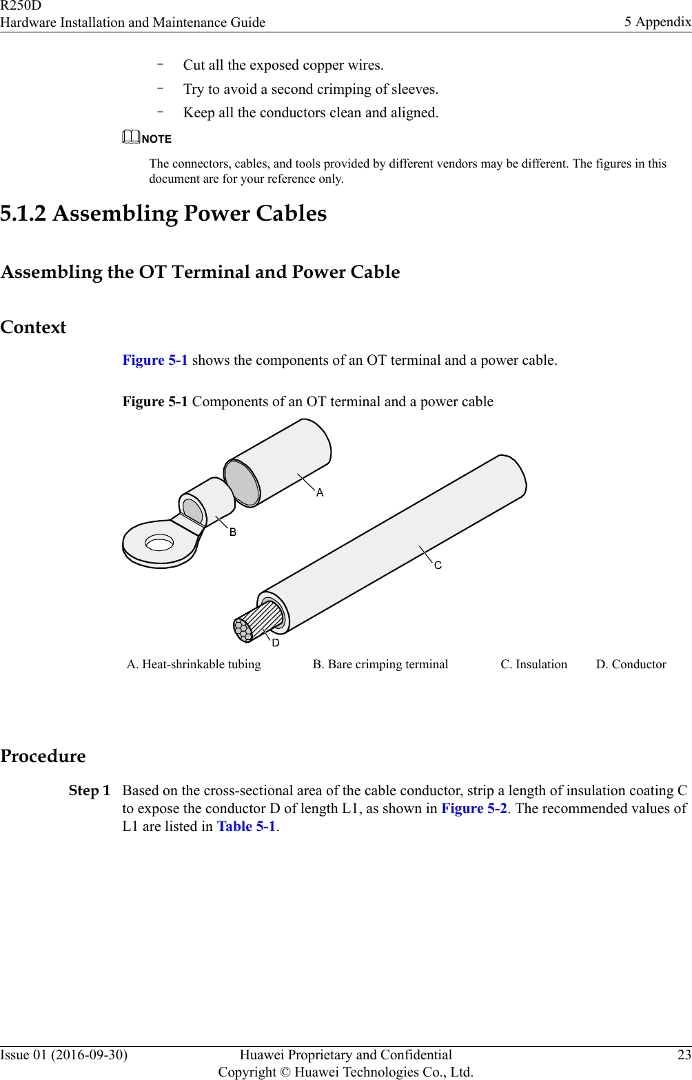 –Cut all the exposed copper wires.–Try to avoid a second crimping of sleeves.–Keep all the conductors clean and aligned.NOTEThe connectors, cables, and tools provided by different vendors may be different. The figures in thisdocument are for your reference only.5.1.2 Assembling Power CablesAssembling the OT Terminal and Power CableContextFigure 5-1 shows the components of an OT terminal and a power cable.Figure 5-1 Components of an OT terminal and a power cableA. Heat-shrinkable tubing B. Bare crimping terminal C. Insulation D. Conductor ProcedureStep 1 Based on the cross-sectional area of the cable conductor, strip a length of insulation coating Cto expose the conductor D of length L1, as shown in Figure 5-2. The recommended values ofL1 are listed in Table 5-1.R250DHardware Installation and Maintenance Guide 5 AppendixIssue 01 (2016-09-30) Huawei Proprietary and ConfidentialCopyright © Huawei Technologies Co., Ltd.23