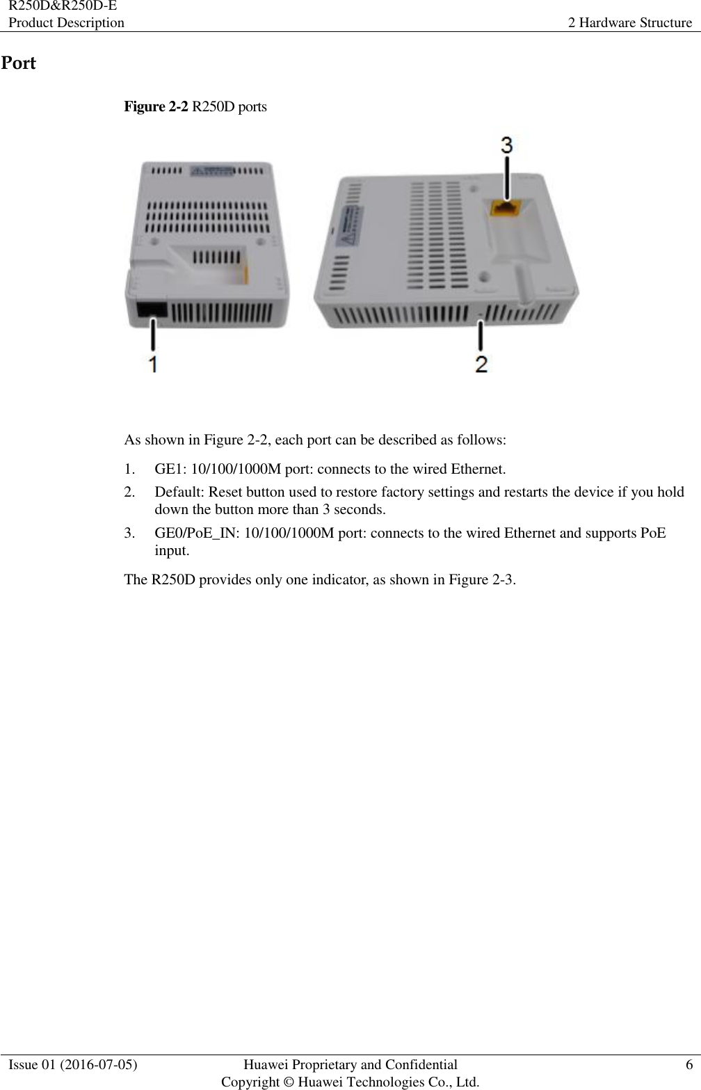 R250D&amp;R250D-E Product Description 2 Hardware Structure  Issue 01 (2016-07-05) Huawei Proprietary and Confidential                                     Copyright © Huawei Technologies Co., Ltd. 6  Port Figure 2-2 R250D ports   As shown in Figure 2-2, each port can be described as follows: 1. GE1: 10/100/1000M port: connects to the wired Ethernet. 2. Default: Reset button used to restore factory settings and restarts the device if you hold down the button more than 3 seconds. 3. GE0/PoE_IN: 10/100/1000M port: connects to the wired Ethernet and supports PoE input. The R250D provides only one indicator, as shown in Figure 2-3. 