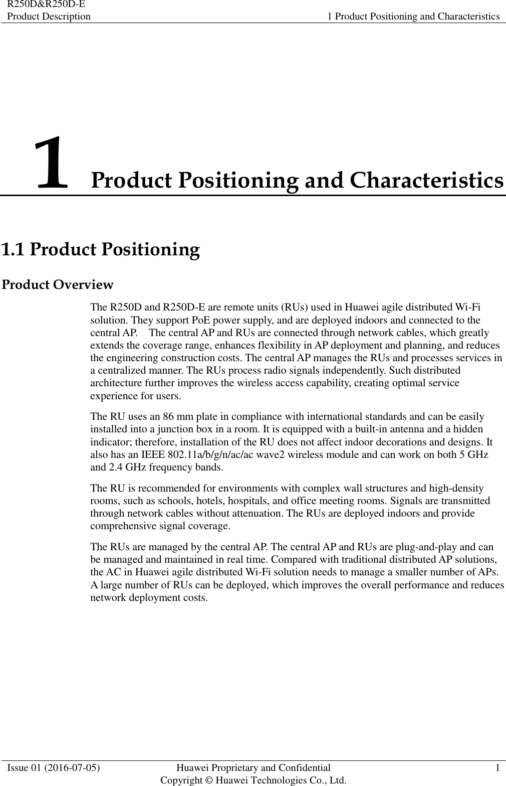 R250D&amp;R250D-E Product Description 1 Product Positioning and Characteristics  Issue 01 (2016-07-05) Huawei Proprietary and Confidential                                     Copyright © Huawei Technologies Co., Ltd. 1  1 Product Positioning and Characteristics 1.1 Product Positioning Product Overview The R250D and R250D-E are remote units (RUs) used in Huawei agile distributed Wi-Fi solution. They support PoE power supply, and are deployed indoors and connected to the central AP.    The central AP and RUs are connected through network cables, which greatly extends the coverage range, enhances flexibility in AP deployment and planning, and reduces the engineering construction costs. The central AP manages the RUs and processes services in a centralized manner. The RUs process radio signals independently. Such distributed architecture further improves the wireless access capability, creating optimal service experience for users. The RU uses an 86 mm plate in compliance with international standards and can be easily installed into a junction box in a room. It is equipped with a built-in antenna and a hidden indicator; therefore, installation of the RU does not affect indoor decorations and designs. It also has an IEEE 802.11a/b/g/n/ac/ac wave2 wireless module and can work on both 5 GHz and 2.4 GHz frequency bands. The RU is recommended for environments with complex wall structures and high-density rooms, such as schools, hotels, hospitals, and office meeting rooms. Signals are transmitted through network cables without attenuation. The RUs are deployed indoors and provide comprehensive signal coverage. The RUs are managed by the central AP. The central AP and RUs are plug-and-play and can be managed and maintained in real time. Compared with traditional distributed AP solutions, the AC in Huawei agile distributed Wi-Fi solution needs to manage a smaller number of APs. A large number of RUs can be deployed, which improves the overall performance and reduces network deployment costs. 