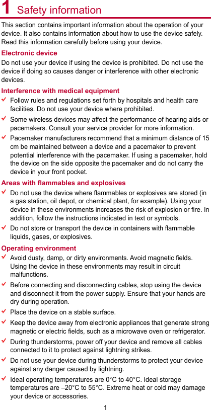 1 1 Safety information This section contains important information about the operation of your device. It also contains information about how to use the device safely. Read this information carefully before using your device. Electronic device Do not use your device if using the device is prohibited. Do not use the device if doing so causes danger or interference with other electronic devices. Interference with medical equipment  Follow rules and regulations set forth by hospitals and health care facilities. Do not use your device where prohibited.  Some wireless devices may affect the performance of hearing aids or pacemakers. Consult your service provider for more information.  Pacemaker manufacturers recommend that a minimum distance of 15 cm be maintained between a device and a pacemaker to prevent potential interference with the pacemaker. If using a pacemaker, hold the device on the side opposite the pacemaker and do not carry the device in your front pocket. Areas with flammables and explosives  Do not use the device where flammables or explosives are stored (in a gas station, oil depot, or chemical plant, for example). Using your device in these environments increases the risk of explosion or fire. In addition, follow the instructions indicated in text or symbols.  Do not store or transport the device in containers with flammable liquids, gases, or explosives. Operating environment  Avoid dusty, damp, or dirty environments. Avoid magnetic fields. Using the device in these environments may result in circuit malfunctions.  Before connecting and disconnecting cables, stop using the device and disconnect it from the power supply. Ensure that your hands are dry during operation.  Place the device on a stable surface.  Keep the device away from electronic appliances that generate strong magnetic or electric fields, such as a microwave oven or refrigerator.  During thunderstorms, power off your device and remove all cables connected to it to protect against lightning strikes.    Do not use your device during thunderstorms to protect your device against any danger caused by lightning.    Ideal operating temperatures are 0°C to 40°C. Ideal storage temperatures are –20°C to 55°C. Extreme heat or cold may damage your device or accessories. 