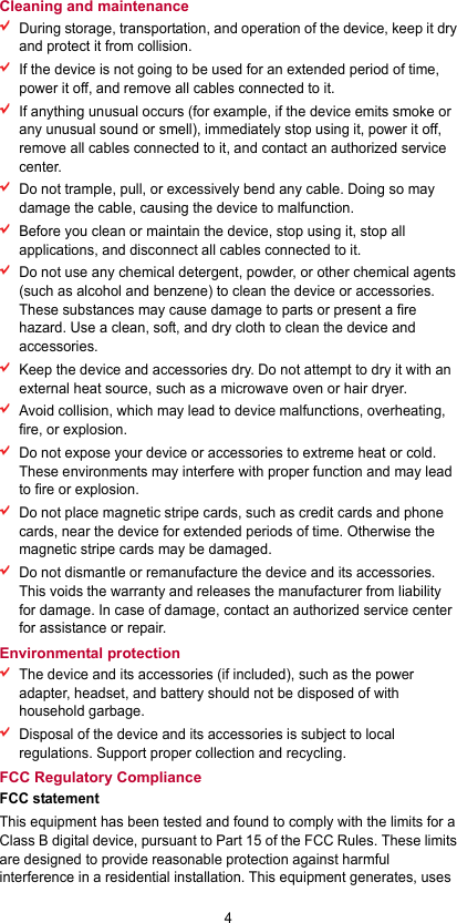 4 Cleaning and maintenance  During storage, transportation, and operation of the device, keep it dry and protect it from collision.    If the device is not going to be used for an extended period of time, power it off, and remove all cables connected to it.  If anything unusual occurs (for example, if the device emits smoke or any unusual sound or smell), immediately stop using it, power it off, remove all cables connected to it, and contact an authorized service center.  Do not trample, pull, or excessively bend any cable. Doing so may damage the cable, causing the device to malfunction.  Before you clean or maintain the device, stop using it, stop all applications, and disconnect all cables connected to it.  Do not use any chemical detergent, powder, or other chemical agents (such as alcohol and benzene) to clean the device or accessories. These substances may cause damage to parts or present a fire hazard. Use a clean, soft, and dry cloth to clean the device and accessories.  Keep the device and accessories dry. Do not attempt to dry it with an external heat source, such as a microwave oven or hair dryer.    Avoid collision, which may lead to device malfunctions, overheating, fire, or explosion.    Do not expose your device or accessories to extreme heat or cold. These environments may interfere with proper function and may lead to fire or explosion.    Do not place magnetic stripe cards, such as credit cards and phone cards, near the device for extended periods of time. Otherwise the magnetic stripe cards may be damaged.  Do not dismantle or remanufacture the device and its accessories. This voids the warranty and releases the manufacturer from liability for damage. In case of damage, contact an authorized service center for assistance or repair. Environmental protection  The device and its accessories (if included), such as the power adapter, headset, and battery should not be disposed of with household garbage.  Disposal of the device and its accessories is subject to local regulations. Support proper collection and recycling. FCC Regulatory Compliance FCC statement This equipment has been tested and found to comply with the limits for a Class B digital device, pursuant to Part 15 of the FCC Rules. These limits are designed to provide reasonable protection against harmful interference in a residential installation. This equipment generates, uses 