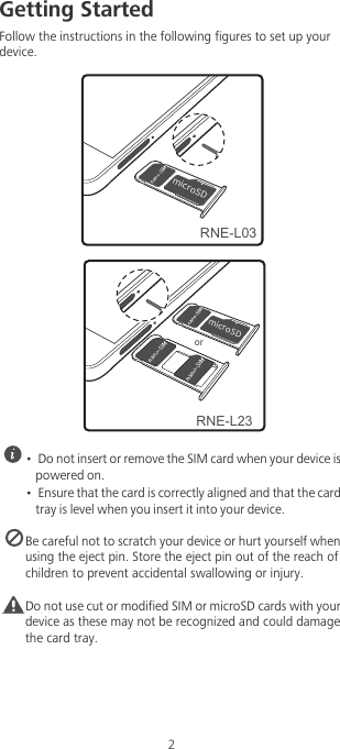 2Getting StartedFollow the instructions in the following figures to set up your device. •  Do not insert or remove the SIM card when your device is powered on.•  Ensure that the card is correctly aligned and that the card tray is level when you insert it into your device. Be careful not to scratch your device or hurt yourself when using the eject pin. Store the eject pin out of the reach of children to prevent accidental swallowing or injury.Caution Do not use cut or modified SIM or microSD cards with your device as these may not be recognized and could damage the card tray.NJDSP4%RNE-L03NJDSP4%orRNE-L23