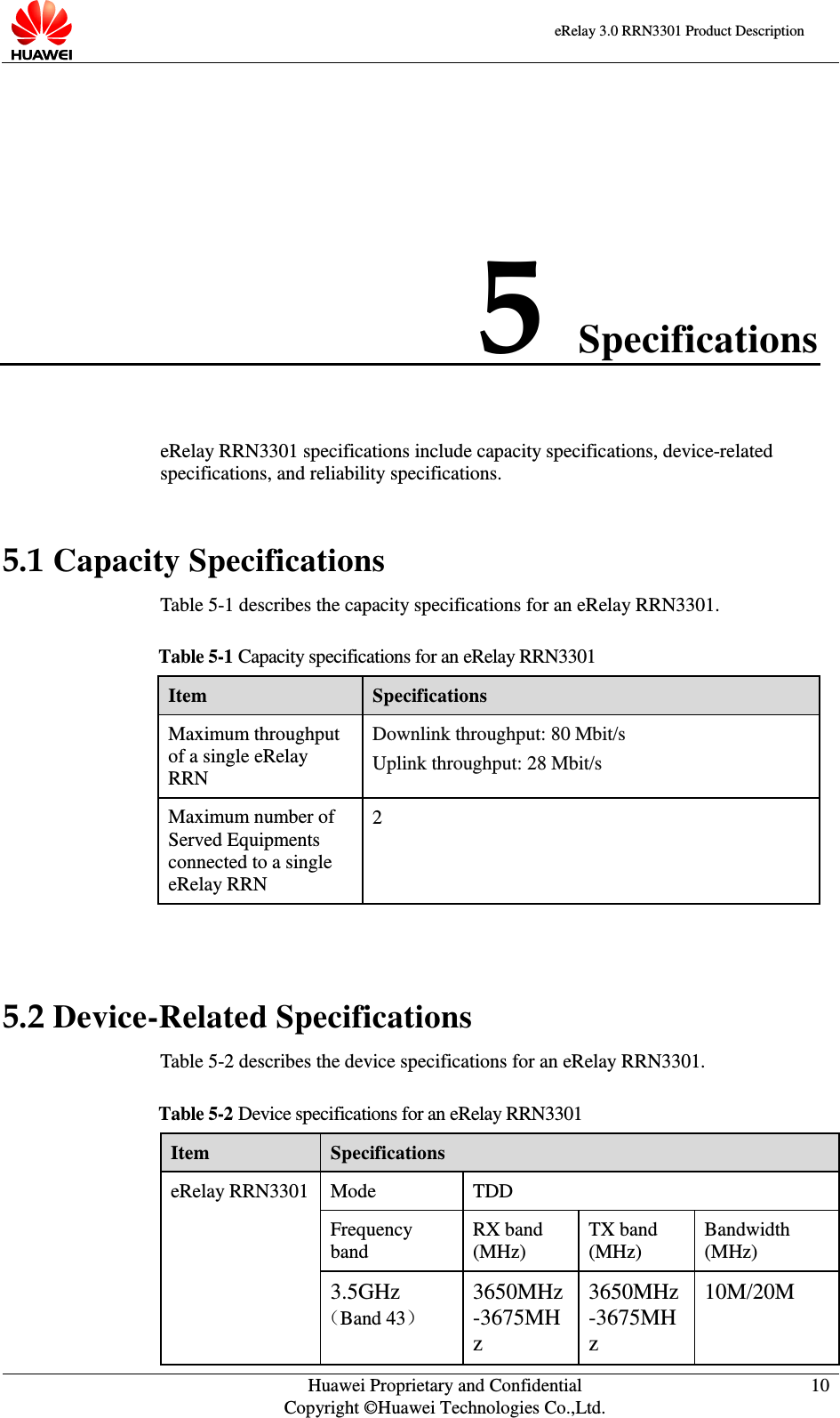    eRelay 3.0 RRN3301 Product Description    Huawei Proprietary and Confidential Copyright ©Huawei Technologies Co.,Ltd. 10  5 Specifications eRelay RRN3301 specifications include capacity specifications, device-related specifications, and reliability specifications.   5.1 Capacity Specifications Table 5-1 describes the capacity specifications for an eRelay RRN3301. Table 5-1 Capacity specifications for an eRelay RRN3301 Item Specifications Maximum throughput of a single eRelay RRN   Downlink throughput: 80 Mbit/s Uplink throughput: 28 Mbit/s Maximum number of Served Equipments connected to a single eRelay RRN 2  5.2 Device-Related Specifications Table 5-2 describes the device specifications for an eRelay RRN3301.   Table 5-2 Device specifications for an eRelay RRN3301 Item Specifications eRelay RRN3301 Mode TDD Frequency band RX band (MHz) TX band (MHz) Bandwidth (MHz) 3.5GHz （Band 43） 3650MHz-3675MHz 3650MHz-3675MHz 10M/20M 