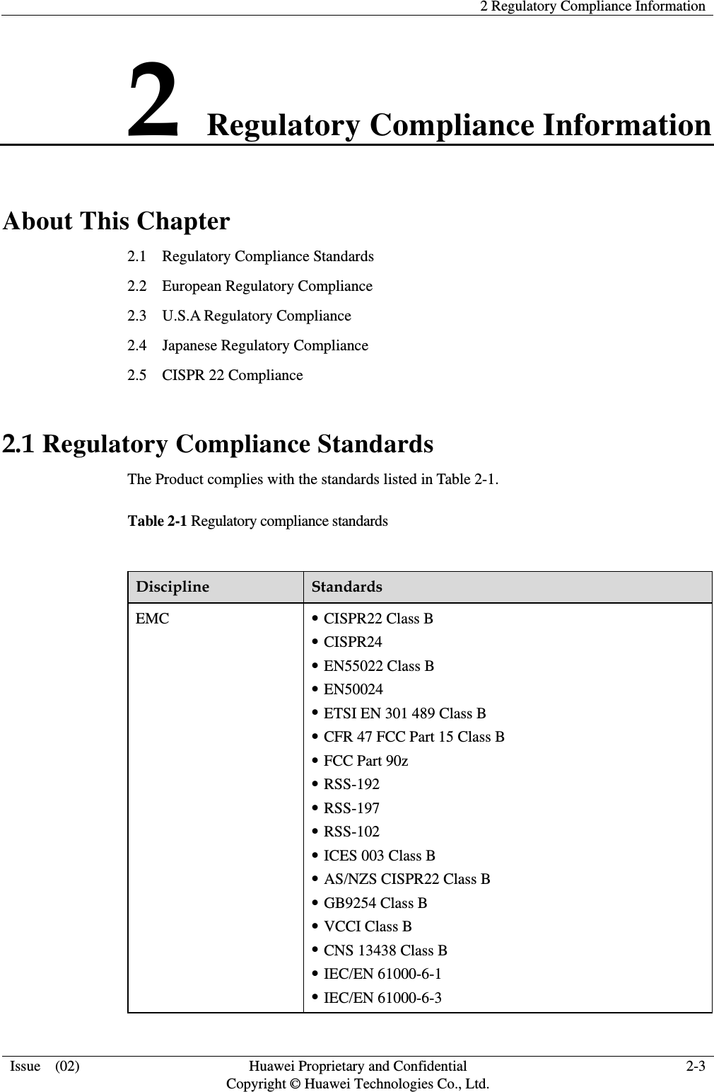    2 Regulatory Compliance Information  Issue  (02)  Huawei Proprietary and Confidential     Copyright © Huawei Technologies Co., Ltd. 2-3 2 Regulatory Compliance Information About This Chapter 2.1    Regulatory Compliance Standards 2.2  European Regulatory Compliance 2.3  U.S.A Regulatory Compliance 2.4  Japanese Regulatory Compliance 2.5    CISPR 22 Compliance 2.1 Regulatory Compliance Standards The Product complies with the standards listed in Table 2-1. Table 2-1 Regulatory compliance standards  Discipline  Standards EMC  z CISPR22 Class B z CISPR24 z EN55022 Class B z EN50024 z ETSI EN 301 489 Class B z CFR 47 FCC Part 15 Class B z FCC Part 90z z RSS-192 z RSS-197 z RSS-102 z ICES 003 Class B z AS/NZS CISPR22 Class B z GB9254 Class B z VCCI Class B z CNS 13438 Class B z IEC/EN 61000-6-1 z IEC/EN 61000-6-3 